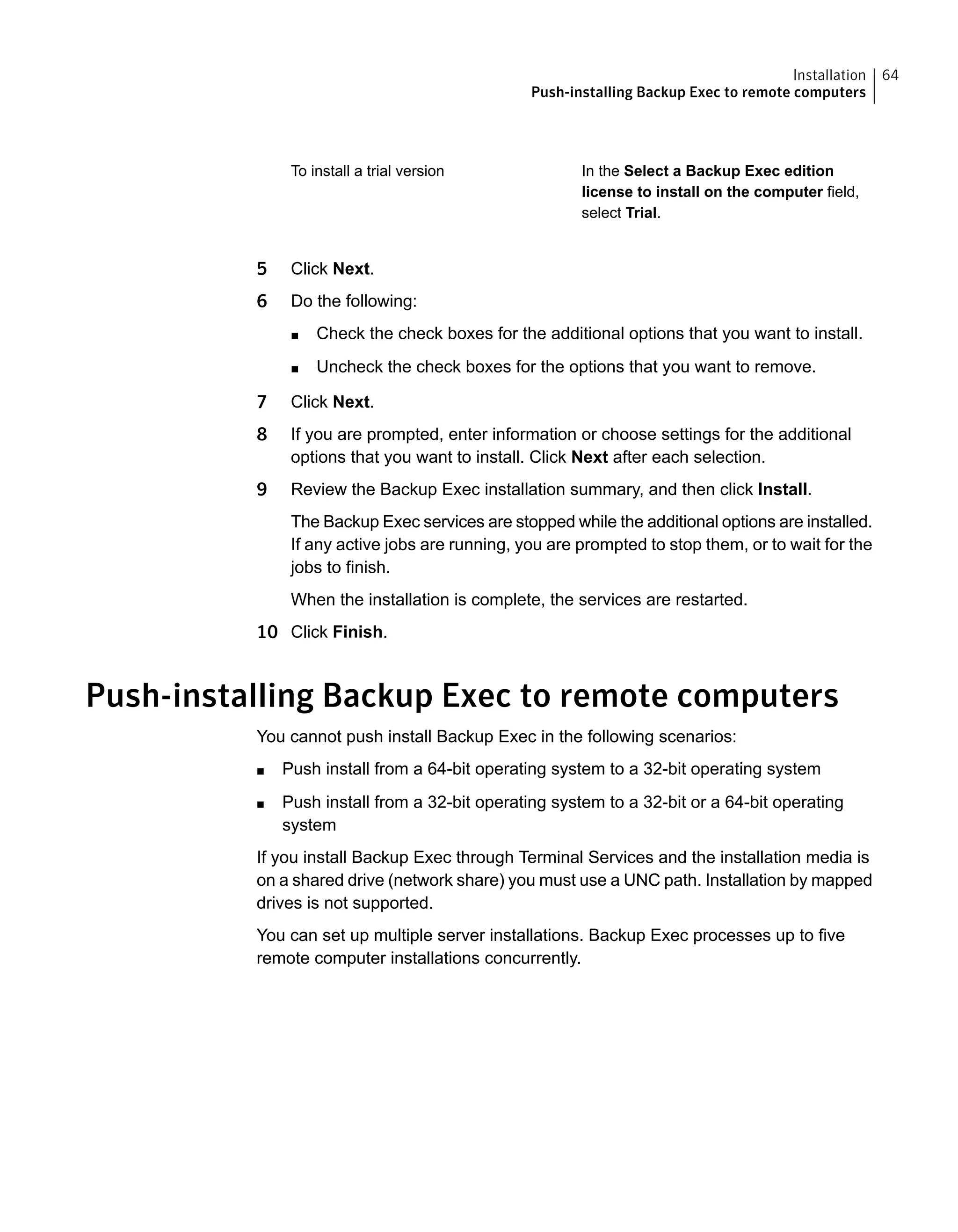 In the Select a Backup Exec edition
license to install on the computer field,
select Trial.
To install a trial version
5 Click Next.
6 Do the following:
■ Check the check boxes for the additional options that you want to install.
■ Uncheck the check boxes for the options that you want to remove.
7 Click Next.
8 If you are prompted, enter information or choose settings for the additional
options that you want to install. Click Next after each selection.
9 Review the Backup Exec installation summary, and then click Install.
The Backup Exec services are stopped while the additional options are installed.
If any active jobs are running, you are prompted to stop them, or to wait for the
jobs to finish.
When the installation is complete, the services are restarted.
10 Click Finish.
Push-installing Backup Exec to remote computers
You cannot push install Backup Exec in the following scenarios:
■ Push install from a 64-bit operating system to a 32-bit operating system
■ Push install from a 32-bit operating system to a 32-bit or a 64-bit operating
system
If you install Backup Exec through Terminal Services and the installation media is
on a shared drive (network share) you must use a UNC path. Installation by mapped
drives is not supported.
You can set up multiple server installations. Backup Exec processes up to five
remote computer installations concurrently.
64Installation
Push-installing Backup Exec to remote computers
 