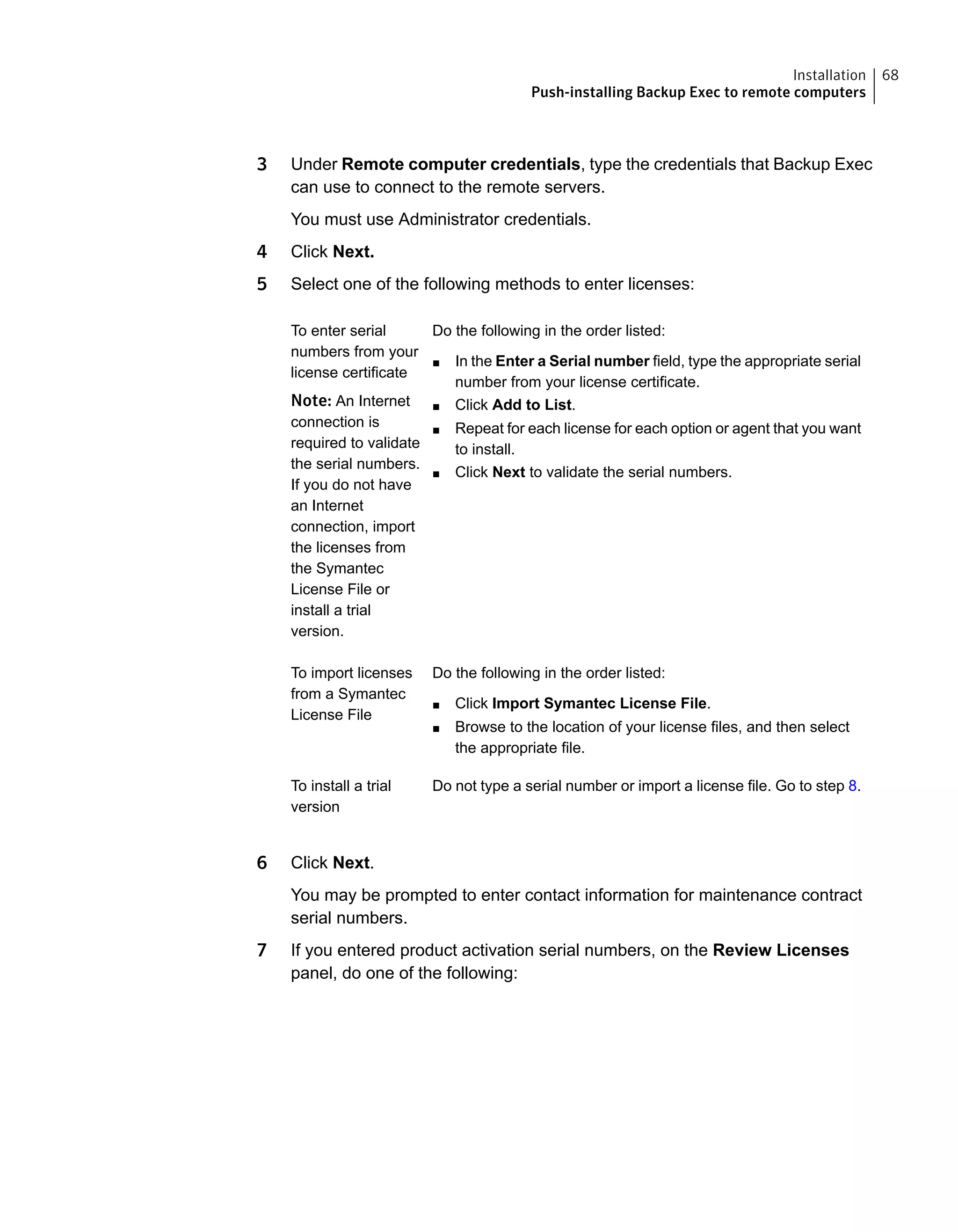 3 Under Remote computer credentials, type the credentials that Backup Exec
can use to connect to the remote servers.
You must use Administrator credentials.
4 Click Next.
5 Select one of the following methods to enter licenses:
Do the following in the order listed:
■ In the Enter a Serial number field, type the appropriate serial
number from your license certificate.
■ Click Add to List.
■ Repeat for each license for each option or agent that you want
to install.
■ Click Next to validate the serial numbers.
To enter serial
numbers from your
license certificate
Note: An Internet
connection is
required to validate
the serial numbers.
If you do not have
an Internet
connection, import
the licenses from
the Symantec
License File or
install a trial
version.
Do the following in the order listed:
■ Click Import Symantec License File.
■ Browse to the location of your license files, and then select
the appropriate file.
To import licenses
from a Symantec
License File
Do not type a serial number or import a license file. Go to step 8.To install a trial
version
6 Click Next.
You may be prompted to enter contact information for maintenance contract
serial numbers.
7 If you entered product activation serial numbers, on the Review Licenses
panel, do one of the following:
68Installation
Push-installing Backup Exec to remote computers
 