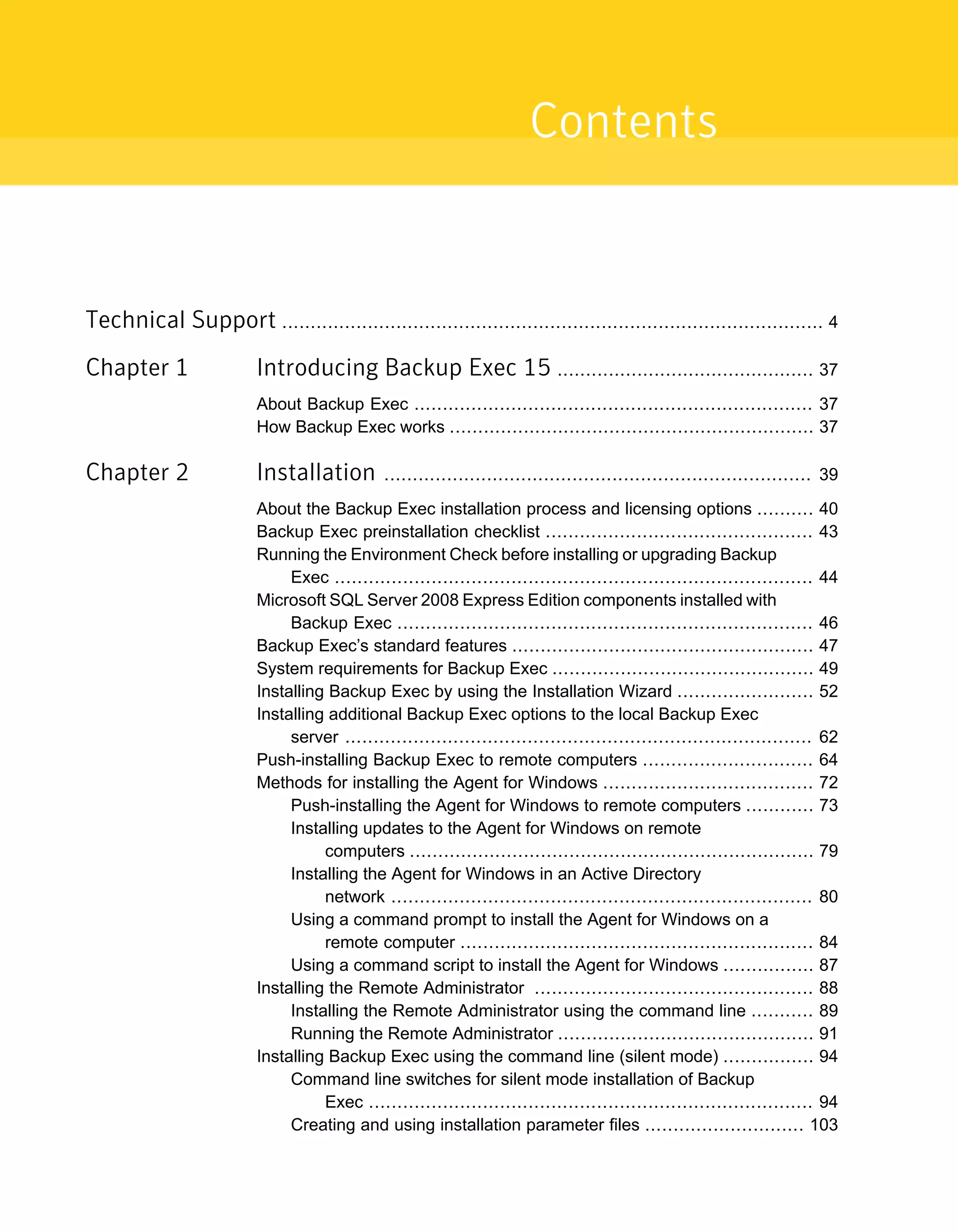 Technical Support ............................................................................................... 4
Chapter 1 Introducing Backup Exec 15 ............................................. 37
About Backup Exec ...................................................................... 37
How Backup Exec works ................................................................ 37
Chapter 2 Installation ........................................................................... 39
About the Backup Exec installation process and licensing options .......... 40
Backup Exec preinstallation checklist ............................................... 43
Running the Environment Check before installing or upgrading Backup
Exec .................................................................................... 44
Microsoft SQL Server 2008 Express Edition components installed with
Backup Exec ......................................................................... 46
Backup Exec’s standard features ..................................................... 47
System requirements for Backup Exec .............................................. 49
Installing Backup Exec by using the Installation Wizard ........................ 52
Installing additional Backup Exec options to the local Backup Exec
server .................................................................................. 62
Push-installing Backup Exec to remote computers .............................. 64
Methods for installing the Agent for Windows ..................................... 72
Push-installing the Agent for Windows to remote computers ............ 73
Installing updates to the Agent for Windows on remote
computers ....................................................................... 79
Installing the Agent for Windows in an Active Directory
network .......................................................................... 80
Using a command prompt to install the Agent for Windows on a
remote computer .............................................................. 84
Using a command script to install the Agent for Windows ................ 87
Installing the Remote Administrator ................................................. 88
Installing the Remote Administrator using the command line ........... 89
Running the Remote Administrator ............................................. 91
Installing Backup Exec using the command line (silent mode) ................ 94
Command line switches for silent mode installation of Backup
Exec .............................................................................. 94
Creating and using installation parameter files ............................ 103
Contents
 