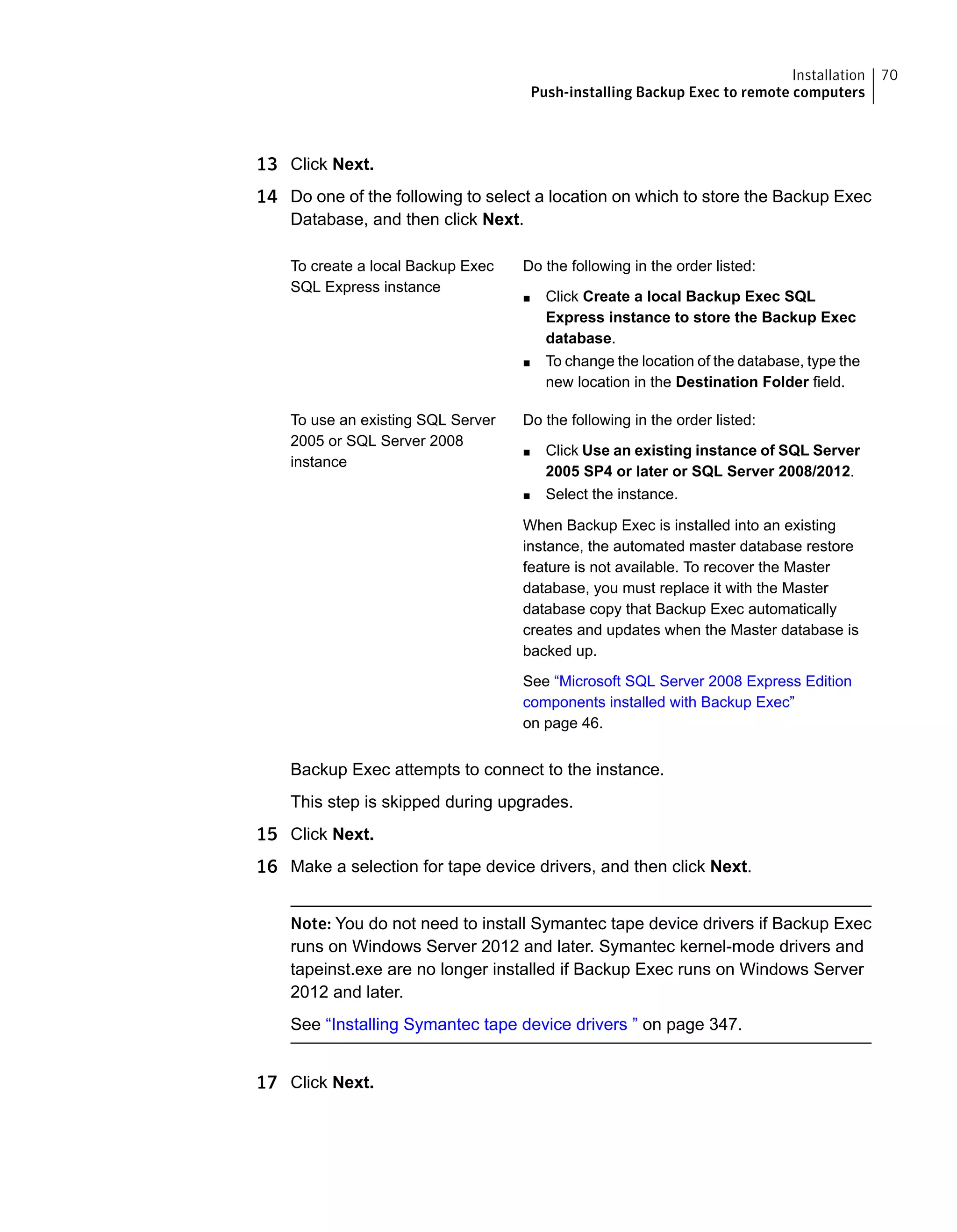 13 Click Next.
14 Do one of the following to select a location on which to store the Backup Exec
Database, and then click Next.
Do the following in the order listed:
■ Click Create a local Backup Exec SQL
Express instance to store the Backup Exec
database.
■ To change the location of the database, type the
new location in the Destination Folder field.
To create a local Backup Exec
SQL Express instance
Do the following in the order listed:
■ Click Use an existing instance of SQL Server
2005 SP4 or later or SQL Server 2008/2012.
■ Select the instance.
When Backup Exec is installed into an existing
instance, the automated master database restore
feature is not available. To recover the Master
database, you must replace it with the Master
database copy that Backup Exec automatically
creates and updates when the Master database is
backed up.
See “Microsoft SQL Server 2008 Express Edition
components installed with Backup Exec”
on page 46.
To use an existing SQL Server
2005 or SQL Server 2008
instance
Backup Exec attempts to connect to the instance.
This step is skipped during upgrades.
15 Click Next.
16 Make a selection for tape device drivers, and then click Next.
Note: You do not need to install Symantec tape device drivers if Backup Exec
runs on Windows Server 2012 and later. Symantec kernel-mode drivers and
tapeinst.exe are no longer installed if Backup Exec runs on Windows Server
2012 and later.
See “Installing Symantec tape device drivers ” on page 347.
17 Click Next.
70Installation
Push-installing Backup Exec to remote computers
 