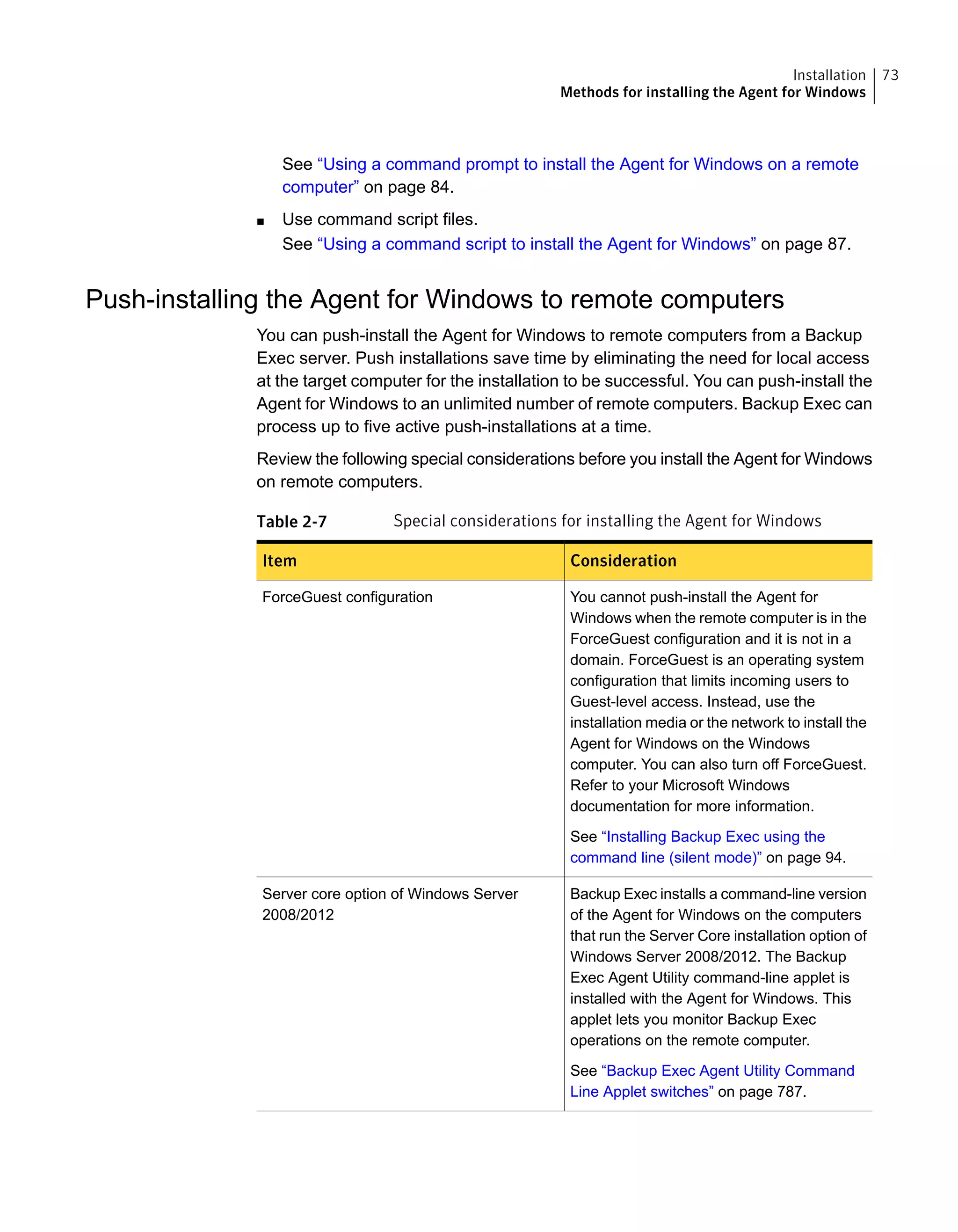 See “Using a command prompt to install the Agent for Windows on a remote
computer” on page 84.
■ Use command script files.
See “Using a command script to install the Agent for Windows” on page 87.
Push-installing the Agent for Windows to remote computers
You can push-install the Agent for Windows to remote computers from a Backup
Exec server. Push installations save time by eliminating the need for local access
at the target computer for the installation to be successful. You can push-install the
Agent for Windows to an unlimited number of remote computers. Backup Exec can
process up to five active push-installations at a time.
Review the following special considerations before you install the Agent for Windows
on remote computers.
Table 2-7 Special considerations for installing the Agent for Windows
ConsiderationItem
You cannot push-install the Agent for
Windows when the remote computer is in the
ForceGuest configuration and it is not in a
domain. ForceGuest is an operating system
configuration that limits incoming users to
Guest-level access. Instead, use the
installation media or the network to install the
Agent for Windows on the Windows
computer. You can also turn off ForceGuest.
Refer to your Microsoft Windows
documentation for more information.
See “Installing Backup Exec using the
command line (silent mode)” on page 94.
ForceGuest configuration
Backup Exec installs a command-line version
of the Agent for Windows on the computers
that run the Server Core installation option of
Windows Server 2008/2012. The Backup
Exec Agent Utility command-line applet is
installed with the Agent for Windows. This
applet lets you monitor Backup Exec
operations on the remote computer.
See “Backup Exec Agent Utility Command
Line Applet switches” on page 787.
Server core option of Windows Server
2008/2012
73Installation
Methods for installing the Agent for Windows
 