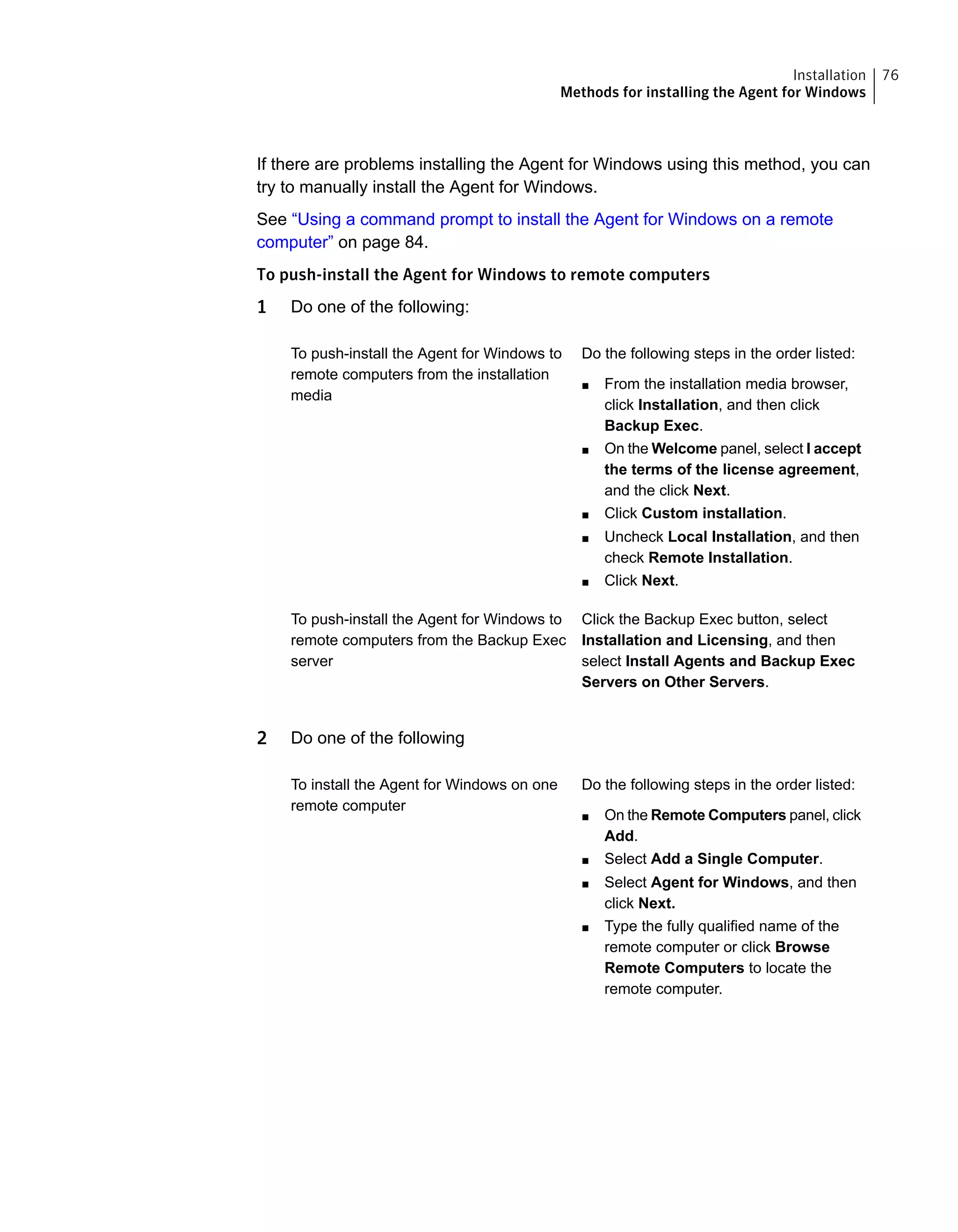 If there are problems installing the Agent for Windows using this method, you can
try to manually install the Agent for Windows.
See “Using a command prompt to install the Agent for Windows on a remote
computer” on page 84.
To push-install the Agent for Windows to remote computers
1 Do one of the following:
Do the following steps in the order listed:
■ From the installation media browser,
click Installation, and then click
Backup Exec.
■ On the Welcome panel, select I accept
the terms of the license agreement,
and the click Next.
■ Click Custom installation.
■ Uncheck Local Installation, and then
check Remote Installation.
■ Click Next.
To push-install the Agent for Windows to
remote computers from the installation
media
Click the Backup Exec button, select
Installation and Licensing, and then
select Install Agents and Backup Exec
Servers on Other Servers.
To push-install the Agent for Windows to
remote computers from the Backup Exec
server
2 Do one of the following
Do the following steps in the order listed:
■ On the Remote Computers panel, click
Add.
■ Select Add a Single Computer.
■ Select Agent for Windows, and then
click Next.
■ Type the fully qualified name of the
remote computer or click Browse
Remote Computers to locate the
remote computer.
To install the Agent for Windows on one
remote computer
76Installation
Methods for installing the Agent for Windows
 
