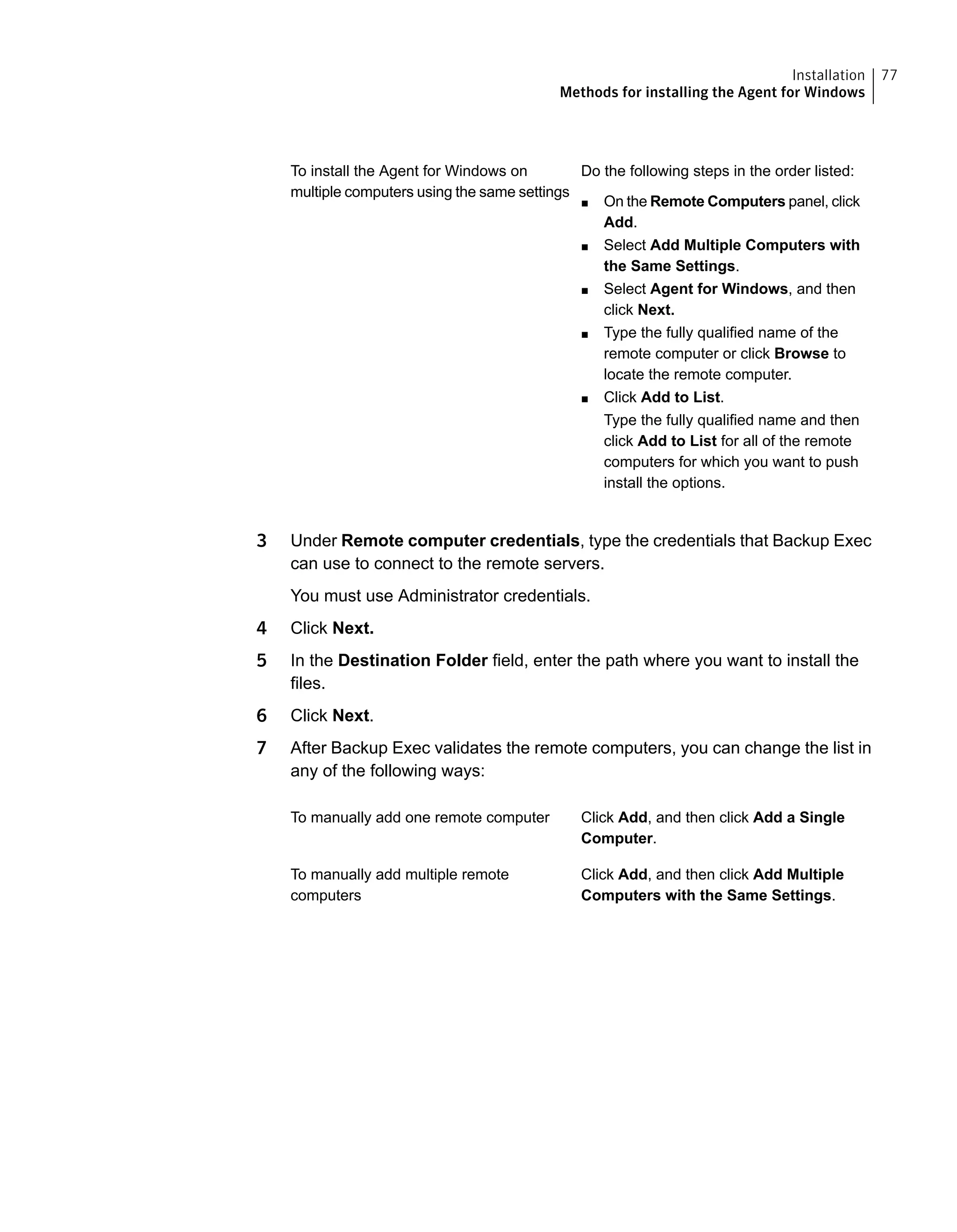 Do the following steps in the order listed:
■ On the Remote Computers panel, click
Add.
■ Select Add Multiple Computers with
the Same Settings.
■ Select Agent for Windows, and then
click Next.
■ Type the fully qualified name of the
remote computer or click Browse to
locate the remote computer.
■ Click Add to List.
Type the fully qualified name and then
click Add to List for all of the remote
computers for which you want to push
install the options.
To install the Agent for Windows on
multiple computers using the same settings
3 Under Remote computer credentials, type the credentials that Backup Exec
can use to connect to the remote servers.
You must use Administrator credentials.
4 Click Next.
5 In the Destination Folder field, enter the path where you want to install the
files.
6 Click Next.
7 After Backup Exec validates the remote computers, you can change the list in
any of the following ways:
Click Add, and then click Add a Single
Computer.
To manually add one remote computer
Click Add, and then click Add Multiple
Computers with the Same Settings.
To manually add multiple remote
computers
77Installation
Methods for installing the Agent for Windows
 