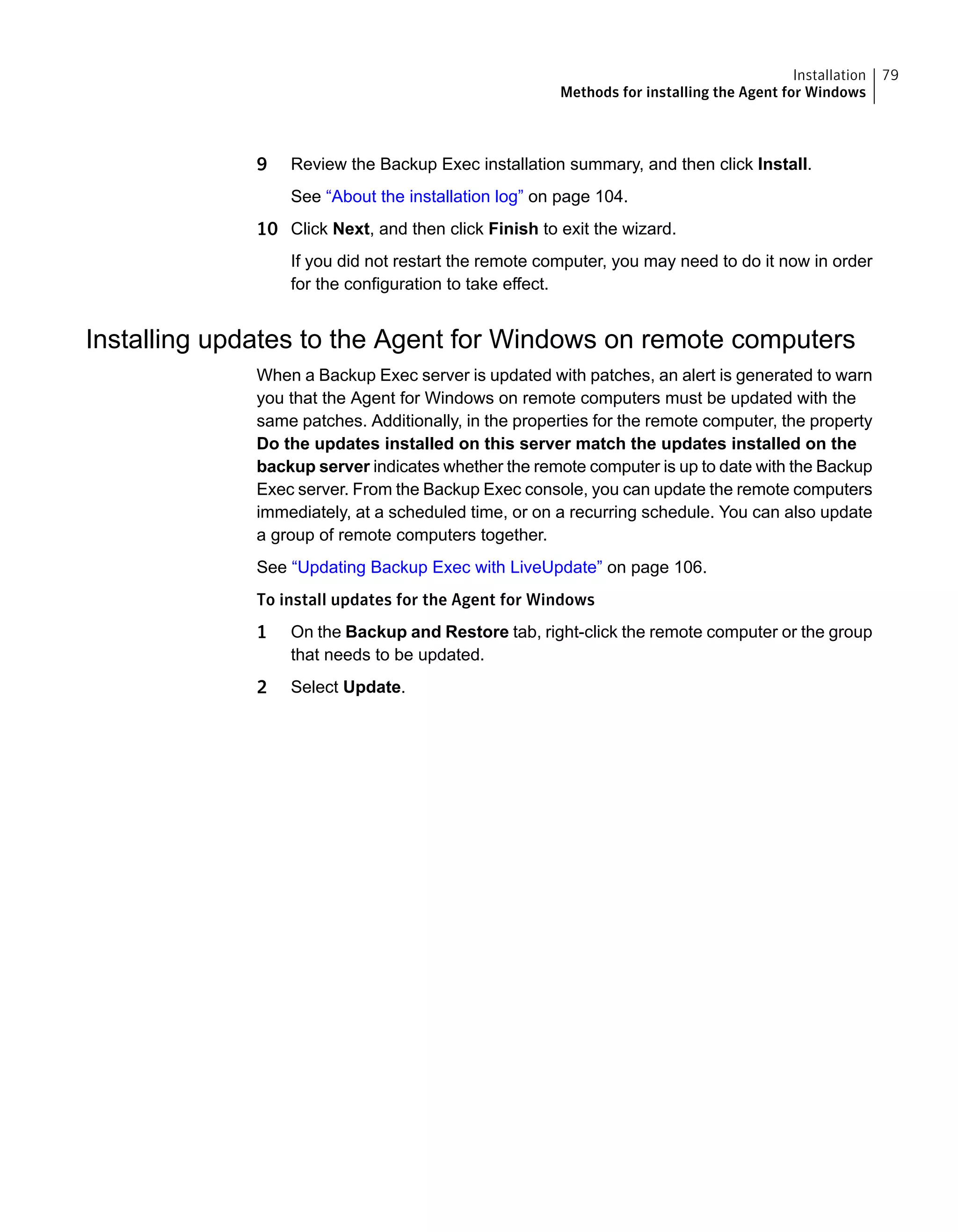 9 Review the Backup Exec installation summary, and then click Install.
See “About the installation log” on page 104.
10 Click Next, and then click Finish to exit the wizard.
If you did not restart the remote computer, you may need to do it now in order
for the configuration to take effect.
Installing updates to the Agent for Windows on remote computers
When a Backup Exec server is updated with patches, an alert is generated to warn
you that the Agent for Windows on remote computers must be updated with the
same patches. Additionally, in the properties for the remote computer, the property
Do the updates installed on this server match the updates installed on the
backup server indicates whether the remote computer is up to date with the Backup
Exec server. From the Backup Exec console, you can update the remote computers
immediately, at a scheduled time, or on a recurring schedule. You can also update
a group of remote computers together.
See “Updating Backup Exec with LiveUpdate” on page 106.
To install updates for the Agent for Windows
1 On the Backup and Restore tab, right-click the remote computer or the group
that needs to be updated.
2 Select Update.
79Installation
Methods for installing the Agent for Windows
 