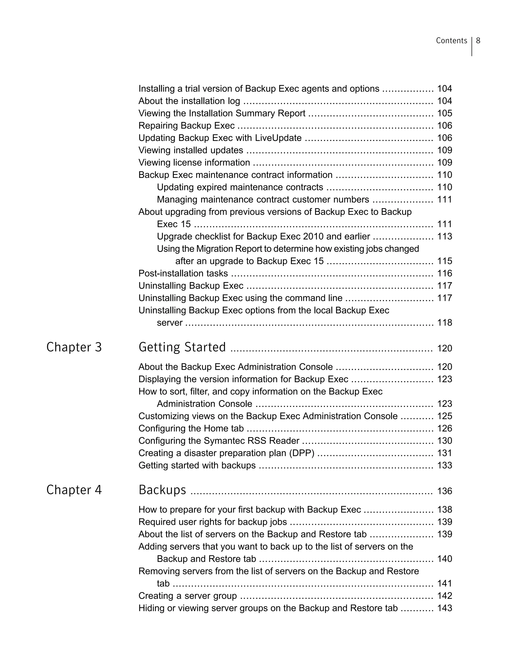 Installing a trial version of Backup Exec agents and options ................. 104
About the installation log .............................................................. 104
Viewing the Installation Summary Report ......................................... 105
Repairing Backup Exec ................................................................ 106
Updating Backup Exec with LiveUpdate .......................................... 106
Viewing installed updates ............................................................. 109
Viewing license information ........................................................... 109
Backup Exec maintenance contract information ................................ 110
Updating expired maintenance contracts ................................... 110
Managing maintenance contract customer numbers .................... 111
About upgrading from previous versions of Backup Exec to Backup
Exec 15 .............................................................................. 111
Upgrade checklist for Backup Exec 2010 and earlier .................... 113
Using the Migration Report to determine how existing jobs changed
after an upgrade to Backup Exec 15 ................................... 115
Post-installation tasks .................................................................. 116
Uninstalling Backup Exec ............................................................. 117
Uninstalling Backup Exec using the command line ............................. 117
Uninstalling Backup Exec options from the local Backup Exec
server ................................................................................. 118
Chapter 3 Getting Started .................................................................. 120
About the Backup Exec Administration Console ................................ 120
Displaying the version information for Backup Exec ........................... 123
How to sort, filter, and copy information on the Backup Exec
Administration Console .......................................................... 123
Customizing views on the Backup Exec Administration Console ........... 125
Configuring the Home tab ............................................................. 126
Configuring the Symantec RSS Reader ........................................... 130
Creating a disaster preparation plan (DPP) ...................................... 131
Getting started with backups ......................................................... 133
Chapter 4 Backups ............................................................................... 136
How to prepare for your first backup with Backup Exec ....................... 138
Required user rights for backup jobs ............................................... 139
About the list of servers on the Backup and Restore tab ..................... 139
Adding servers that you want to back up to the list of servers on the
Backup and Restore tab ......................................................... 140
Removing servers from the list of servers on the Backup and Restore
tab ..................................................................................... 141
Creating a server group ............................................................... 142
Hiding or viewing server groups on the Backup and Restore tab ........... 143
8Contents
 