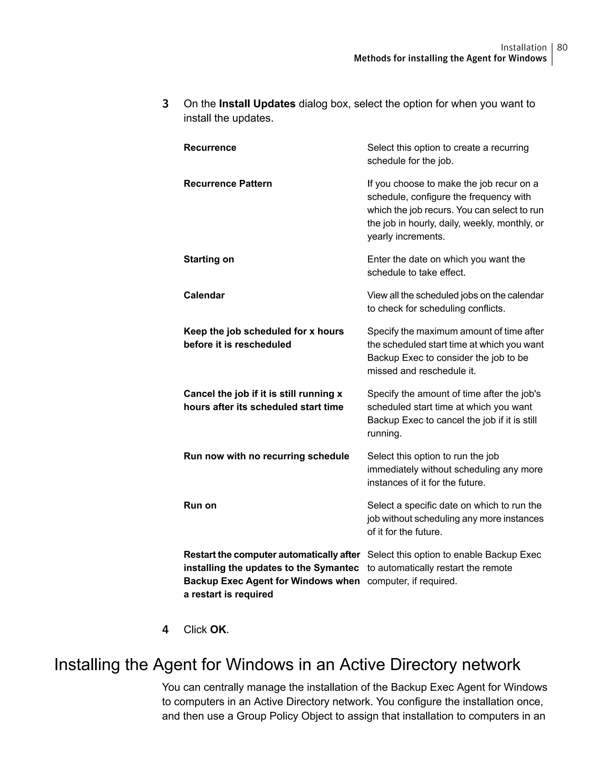 3 On the Install Updates dialog box, select the option for when you want to
install the updates.
Select this option to create a recurring
schedule for the job.
Recurrence
If you choose to make the job recur on a
schedule, configure the frequency with
which the job recurs. You can select to run
the job in hourly, daily, weekly, monthly, or
yearly increments.
Recurrence Pattern
Enter the date on which you want the
schedule to take effect.
Starting on
View all the scheduled jobs on the calendar
to check for scheduling conflicts.
Calendar
Specify the maximum amount of time after
the scheduled start time at which you want
Backup Exec to consider the job to be
missed and reschedule it.
Keep the job scheduled for x hours
before it is rescheduled
Specify the amount of time after the job's
scheduled start time at which you want
Backup Exec to cancel the job if it is still
running.
Cancel the job if it is still running x
hours after its scheduled start time
Select this option to run the job
immediately without scheduling any more
instances of it for the future.
Run now with no recurring schedule
Select a specific date on which to run the
job without scheduling any more instances
of it for the future.
Run on
Select this option to enable Backup Exec
to automatically restart the remote
computer, if required.
Restart the computer automatically after
installing the updates to the Symantec
Backup Exec Agent for Windows when
a restart is required
4 Click OK.
Installing the Agent for Windows in an Active Directory network
You can centrally manage the installation of the Backup Exec Agent for Windows
to computers in an Active Directory network. You configure the installation once,
and then use a Group Policy Object to assign that installation to computers in an
80Installation
Methods for installing the Agent for Windows
 