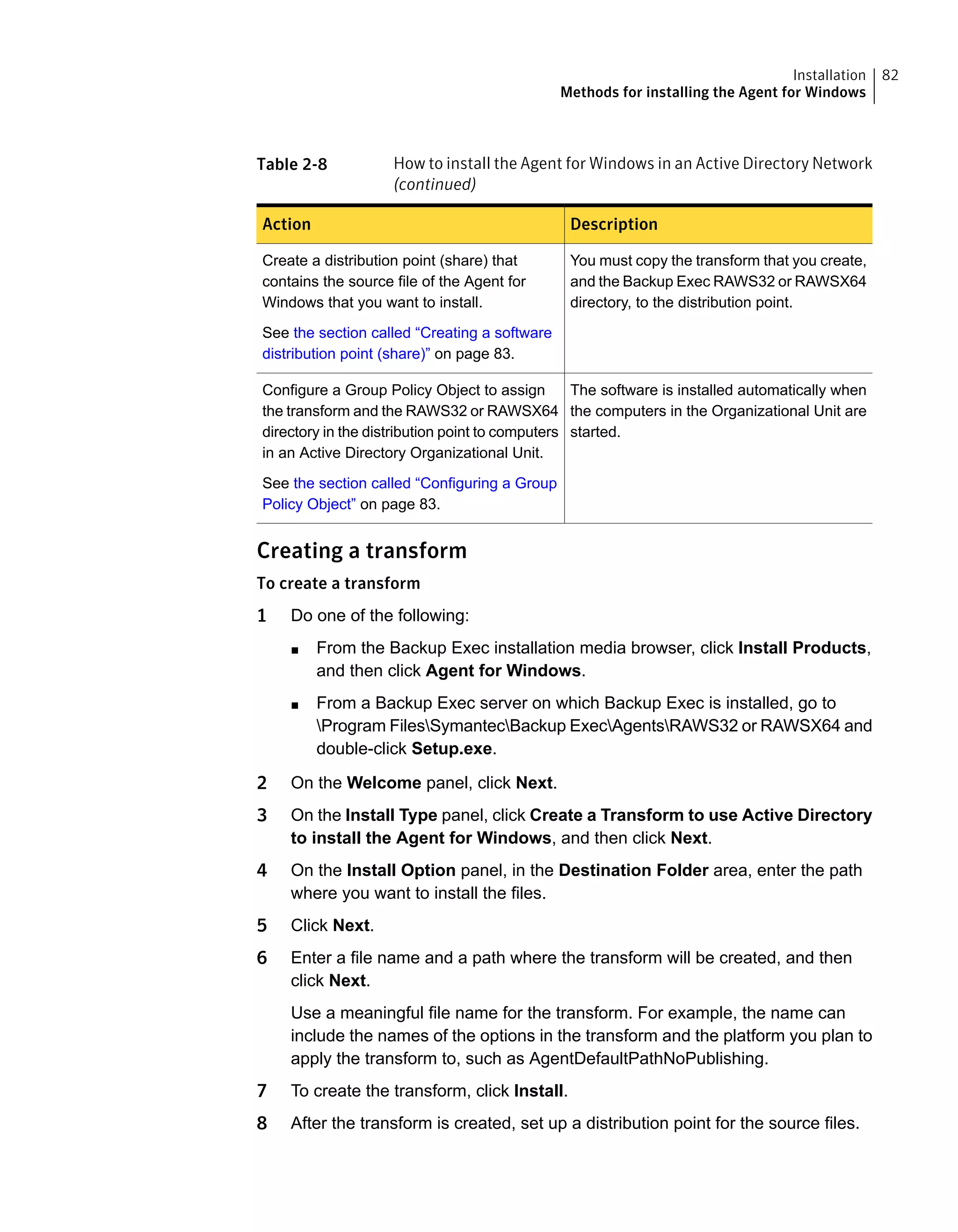 Table 2-8 How to install the Agent for Windows in an Active Directory Network
(continued)
DescriptionAction
You must copy the transform that you create,
and the Backup Exec RAWS32 or RAWSX64
directory, to the distribution point.
Create a distribution point (share) that
contains the source file of the Agent for
Windows that you want to install.
See the section called “Creating a software
distribution point (share)” on page 83.
The software is installed automatically when
the computers in the Organizational Unit are
started.
Configure a Group Policy Object to assign
the transform and the RAWS32 or RAWSX64
directory in the distribution point to computers
in an Active Directory Organizational Unit.
See the section called “Configuring a Group
Policy Object” on page 83.
Creating a transform
To create a transform
1 Do one of the following:
■ From the Backup Exec installation media browser, click Install Products,
and then click Agent for Windows.
■ From a Backup Exec server on which Backup Exec is installed, go to
Program FilesSymantecBackup ExecAgentsRAWS32 or RAWSX64 and
double-click Setup.exe.
2 On the Welcome panel, click Next.
3 On the Install Type panel, click Create a Transform to use Active Directory
to install the Agent for Windows, and then click Next.
4 On the Install Option panel, in the Destination Folder area, enter the path
where you want to install the files.
5 Click Next.
6 Enter a file name and a path where the transform will be created, and then
click Next.
Use a meaningful file name for the transform. For example, the name can
include the names of the options in the transform and the platform you plan to
apply the transform to, such as AgentDefaultPathNoPublishing.
7 To create the transform, click Install.
8 After the transform is created, set up a distribution point for the source files.
82Installation
Methods for installing the Agent for Windows
 