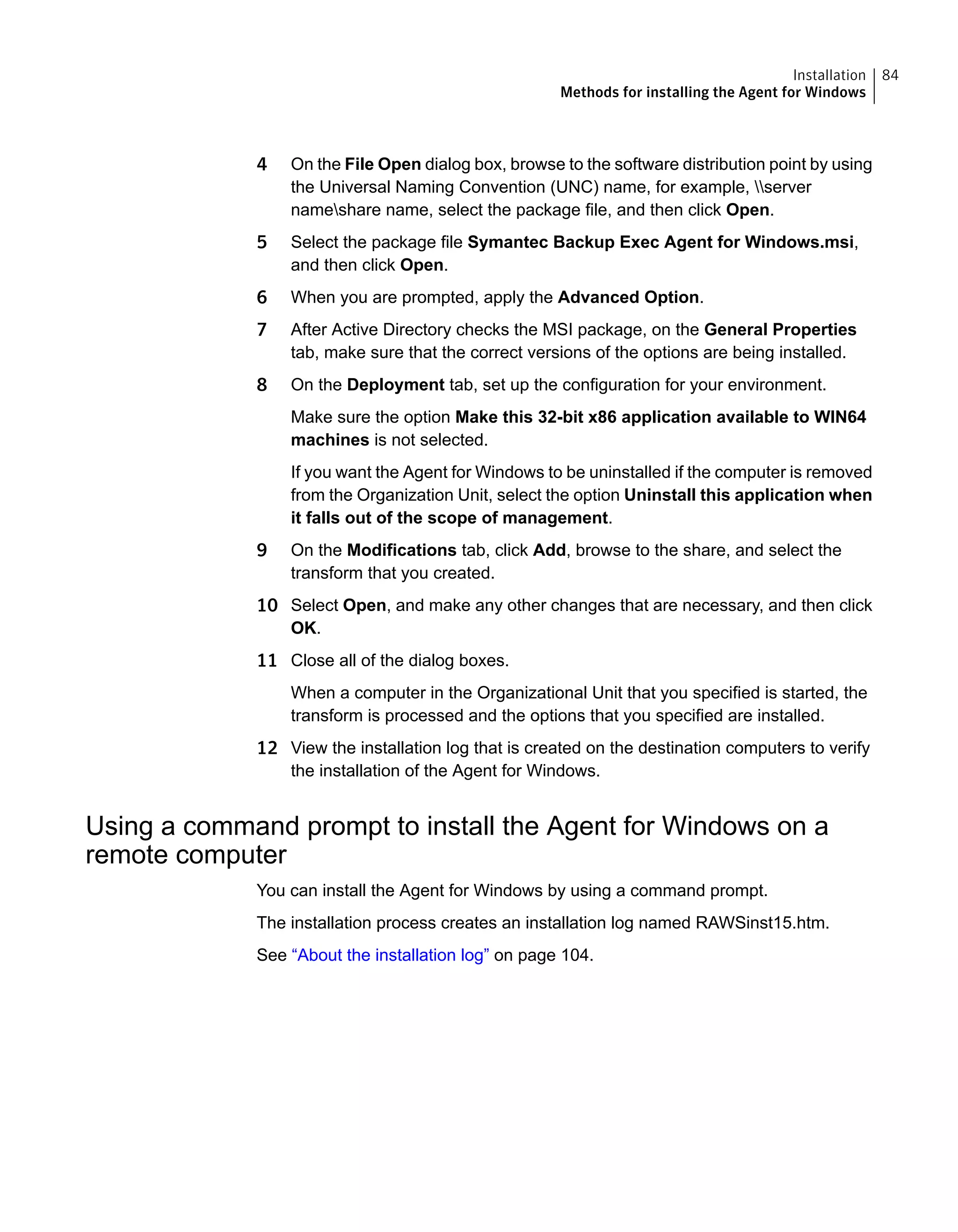 4 On the File Open dialog box, browse to the software distribution point by using
the Universal Naming Convention (UNC) name, for example, server
nameshare name, select the package file, and then click Open.
5 Select the package file Symantec Backup Exec Agent for Windows.msi,
and then click Open.
6 When you are prompted, apply the Advanced Option.
7 After Active Directory checks the MSI package, on the General Properties
tab, make sure that the correct versions of the options are being installed.
8 On the Deployment tab, set up the configuration for your environment.
Make sure the option Make this 32-bit x86 application available to WIN64
machines is not selected.
If you want the Agent for Windows to be uninstalled if the computer is removed
from the Organization Unit, select the option Uninstall this application when
it falls out of the scope of management.
9 On the Modifications tab, click Add, browse to the share, and select the
transform that you created.
10 Select Open, and make any other changes that are necessary, and then click
OK.
11 Close all of the dialog boxes.
When a computer in the Organizational Unit that you specified is started, the
transform is processed and the options that you specified are installed.
12 View the installation log that is created on the destination computers to verify
the installation of the Agent for Windows.
Using a command prompt to install the Agent for Windows on a
remote computer
You can install the Agent for Windows by using a command prompt.
The installation process creates an installation log named RAWSinst15.htm.
See “About the installation log” on page 104.
84Installation
Methods for installing the Agent for Windows
 