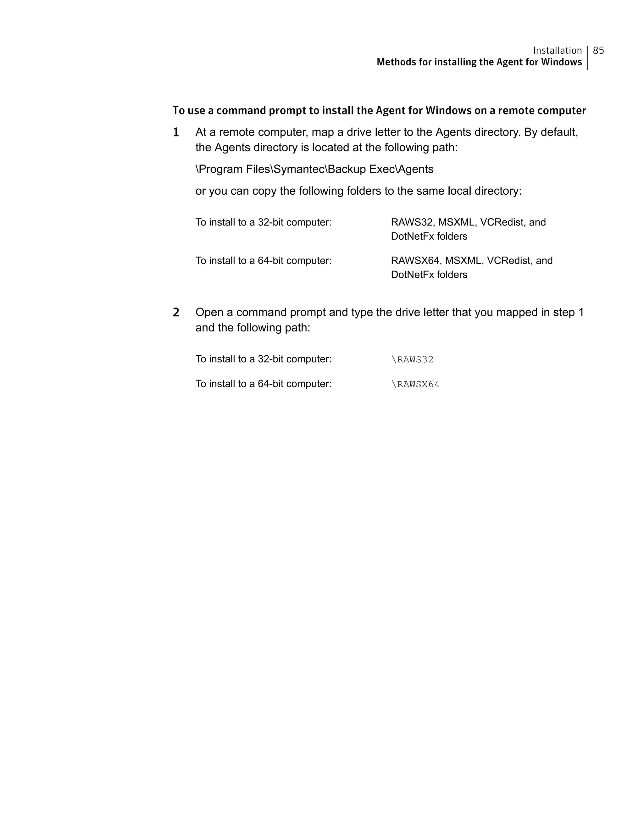 To use a command prompt to install the Agent for Windows on a remote computer
1 At a remote computer, map a drive letter to the Agents directory. By default,
the Agents directory is located at the following path:
Program FilesSymantecBackup ExecAgents
or you can copy the following folders to the same local directory:
RAWS32, MSXML, VCRedist, and
DotNetFx folders
To install to a 32-bit computer:
RAWSX64, MSXML, VCRedist, and
DotNetFx folders
To install to a 64-bit computer:
2 Open a command prompt and type the drive letter that you mapped in step 1
and the following path:
RAWS32To install to a 32-bit computer:
RAWSX64To install to a 64-bit computer:
85Installation
Methods for installing the Agent for Windows
 
