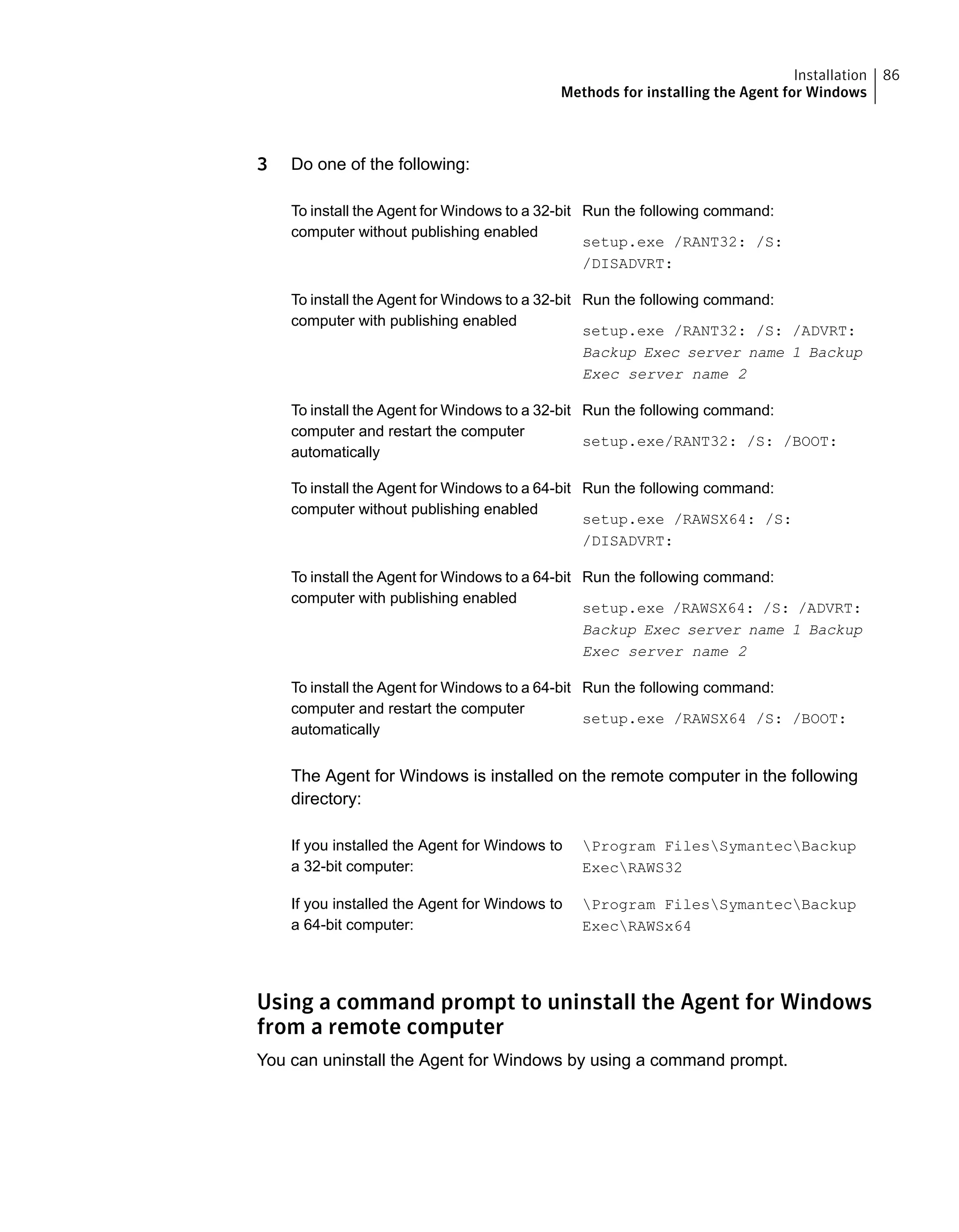 3 Do one of the following:
Run the following command:
setup.exe /RANT32: /S:
/DISADVRT:
To install the Agent for Windows to a 32-bit
computer without publishing enabled
Run the following command:
setup.exe /RANT32: /S: /ADVRT:
Backup Exec server name 1 Backup
Exec server name 2
To install the Agent for Windows to a 32-bit
computer with publishing enabled
Run the following command:
setup.exe/RANT32: /S: /BOOT:
To install the Agent for Windows to a 32-bit
computer and restart the computer
automatically
Run the following command:
setup.exe /RAWSX64: /S:
/DISADVRT:
To install the Agent for Windows to a 64-bit
computer without publishing enabled
Run the following command:
setup.exe /RAWSX64: /S: /ADVRT:
Backup Exec server name 1 Backup
Exec server name 2
To install the Agent for Windows to a 64-bit
computer with publishing enabled
Run the following command:
setup.exe /RAWSX64 /S: /BOOT:
To install the Agent for Windows to a 64-bit
computer and restart the computer
automatically
The Agent for Windows is installed on the remote computer in the following
directory:
Program FilesSymantecBackup
ExecRAWS32
If you installed the Agent for Windows to
a 32-bit computer:
Program FilesSymantecBackup
ExecRAWSx64
If you installed the Agent for Windows to
a 64-bit computer:
Using a command prompt to uninstall the Agent for Windows
from a remote computer
You can uninstall the Agent for Windows by using a command prompt.
86Installation
Methods for installing the Agent for Windows
 