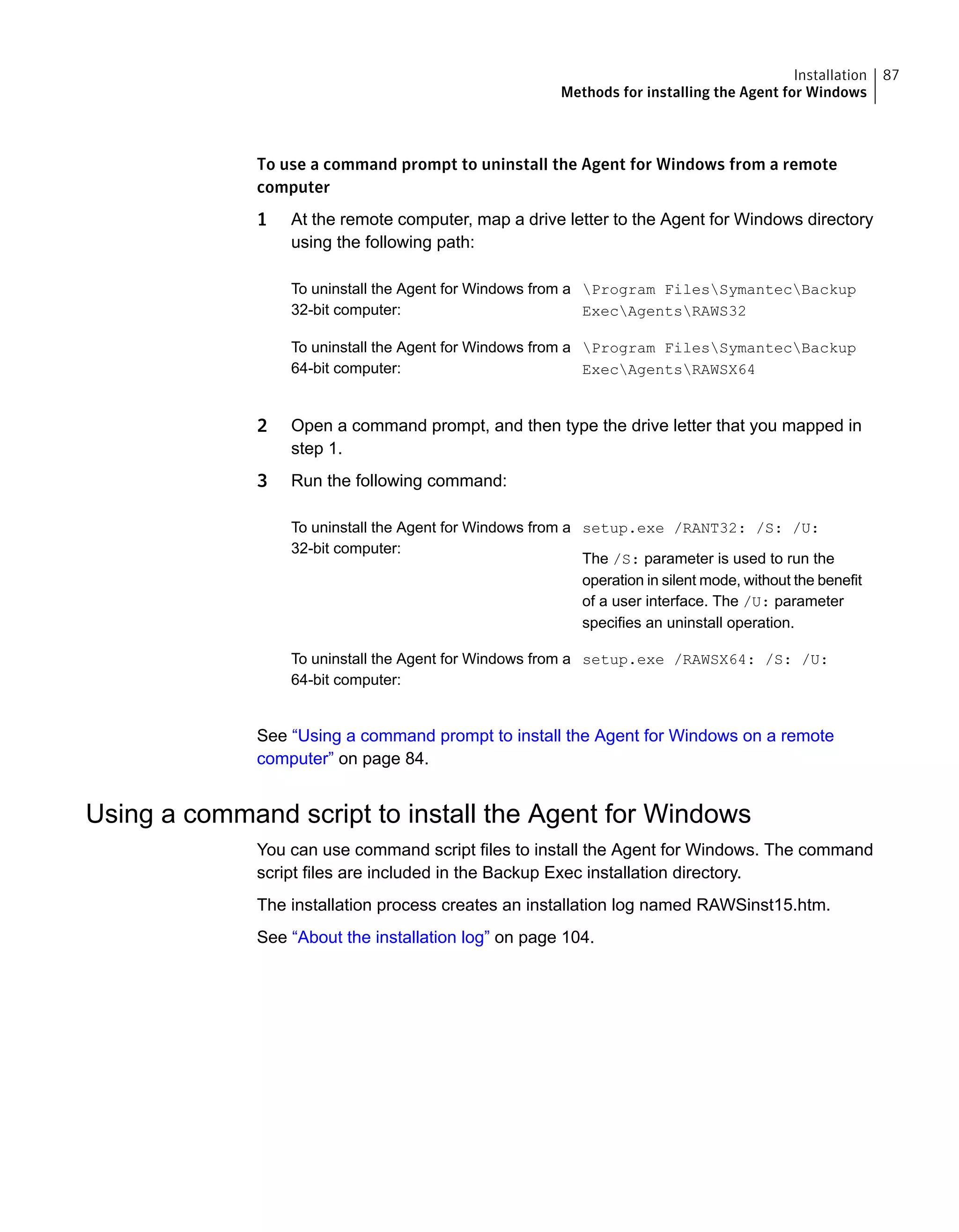 To use a command prompt to uninstall the Agent for Windows from a remote
computer
1 At the remote computer, map a drive letter to the Agent for Windows directory
using the following path:
Program FilesSymantecBackup
ExecAgentsRAWS32
To uninstall the Agent for Windows from a
32-bit computer:
Program FilesSymantecBackup
ExecAgentsRAWSX64
To uninstall the Agent for Windows from a
64-bit computer:
2 Open a command prompt, and then type the drive letter that you mapped in
step 1.
3 Run the following command:
setup.exe /RANT32: /S: /U:
The /S: parameter is used to run the
operation in silent mode, without the benefit
of a user interface. The /U: parameter
specifies an uninstall operation.
To uninstall the Agent for Windows from a
32-bit computer:
setup.exe /RAWSX64: /S: /U:To uninstall the Agent for Windows from a
64-bit computer:
See “Using a command prompt to install the Agent for Windows on a remote
computer” on page 84.
Using a command script to install the Agent for Windows
You can use command script files to install the Agent for Windows. The command
script files are included in the Backup Exec installation directory.
The installation process creates an installation log named RAWSinst15.htm.
See “About the installation log” on page 104.
87Installation
Methods for installing the Agent for Windows
 