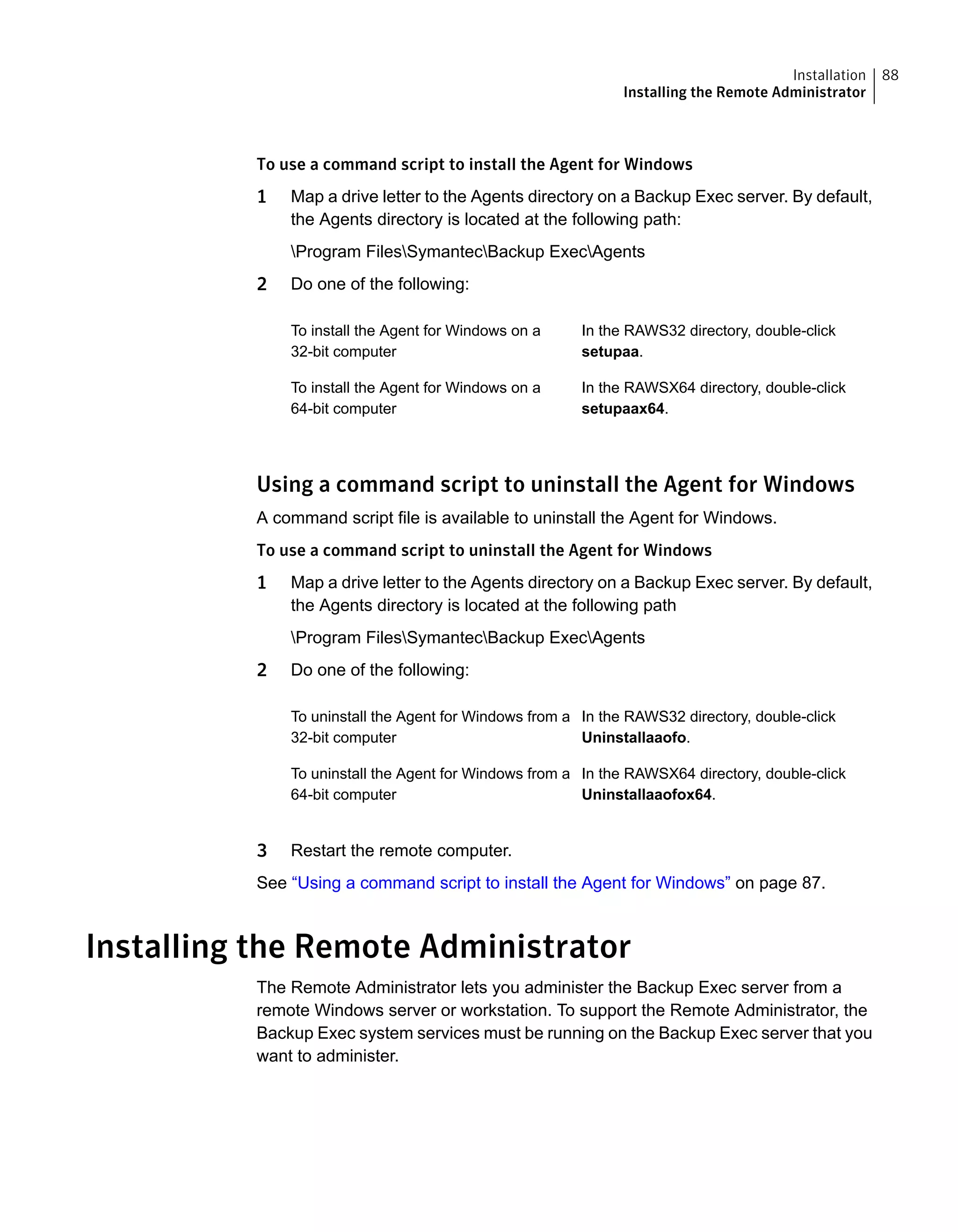 To use a command script to install the Agent for Windows
1 Map a drive letter to the Agents directory on a Backup Exec server. By default,
the Agents directory is located at the following path:
Program FilesSymantecBackup ExecAgents
2 Do one of the following:
In the RAWS32 directory, double-click
setupaa.
To install the Agent for Windows on a
32-bit computer
In the RAWSX64 directory, double-click
setupaax64.
To install the Agent for Windows on a
64-bit computer
Using a command script to uninstall the Agent for Windows
A command script file is available to uninstall the Agent for Windows.
To use a command script to uninstall the Agent for Windows
1 Map a drive letter to the Agents directory on a Backup Exec server. By default,
the Agents directory is located at the following path
Program FilesSymantecBackup ExecAgents
2 Do one of the following:
In the RAWS32 directory, double-click
Uninstallaaofo.
To uninstall the Agent for Windows from a
32-bit computer
In the RAWSX64 directory, double-click
Uninstallaaofox64.
To uninstall the Agent for Windows from a
64-bit computer
3 Restart the remote computer.
See “Using a command script to install the Agent for Windows” on page 87.
Installing the Remote Administrator
The Remote Administrator lets you administer the Backup Exec server from a
remote Windows server or workstation. To support the Remote Administrator, the
Backup Exec system services must be running on the Backup Exec server that you
want to administer.
88Installation
Installing the Remote Administrator
 