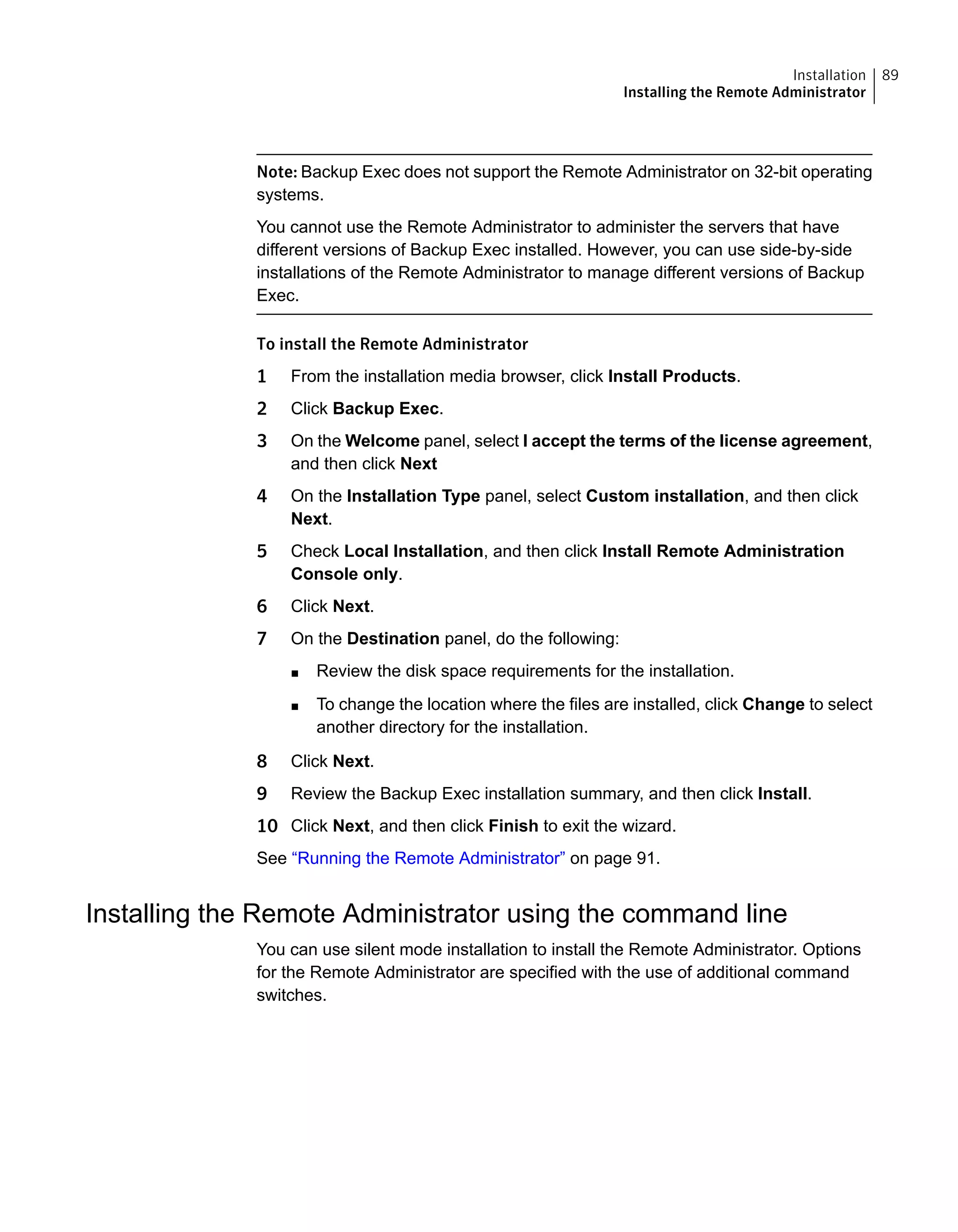 Note: Backup Exec does not support the Remote Administrator on 32-bit operating
systems.
You cannot use the Remote Administrator to administer the servers that have
different versions of Backup Exec installed. However, you can use side-by-side
installations of the Remote Administrator to manage different versions of Backup
Exec.
To install the Remote Administrator
1 From the installation media browser, click Install Products.
2 Click Backup Exec.
3 On the Welcome panel, select I accept the terms of the license agreement,
and then click Next
4 On the Installation Type panel, select Custom installation, and then click
Next.
5 Check Local Installation, and then click Install Remote Administration
Console only.
6 Click Next.
7 On the Destination panel, do the following:
■ Review the disk space requirements for the installation.
■ To change the location where the files are installed, click Change to select
another directory for the installation.
8 Click Next.
9 Review the Backup Exec installation summary, and then click Install.
10 Click Next, and then click Finish to exit the wizard.
See “Running the Remote Administrator” on page 91.
Installing the Remote Administrator using the command line
You can use silent mode installation to install the Remote Administrator. Options
for the Remote Administrator are specified with the use of additional command
switches.
89Installation
Installing the Remote Administrator
 