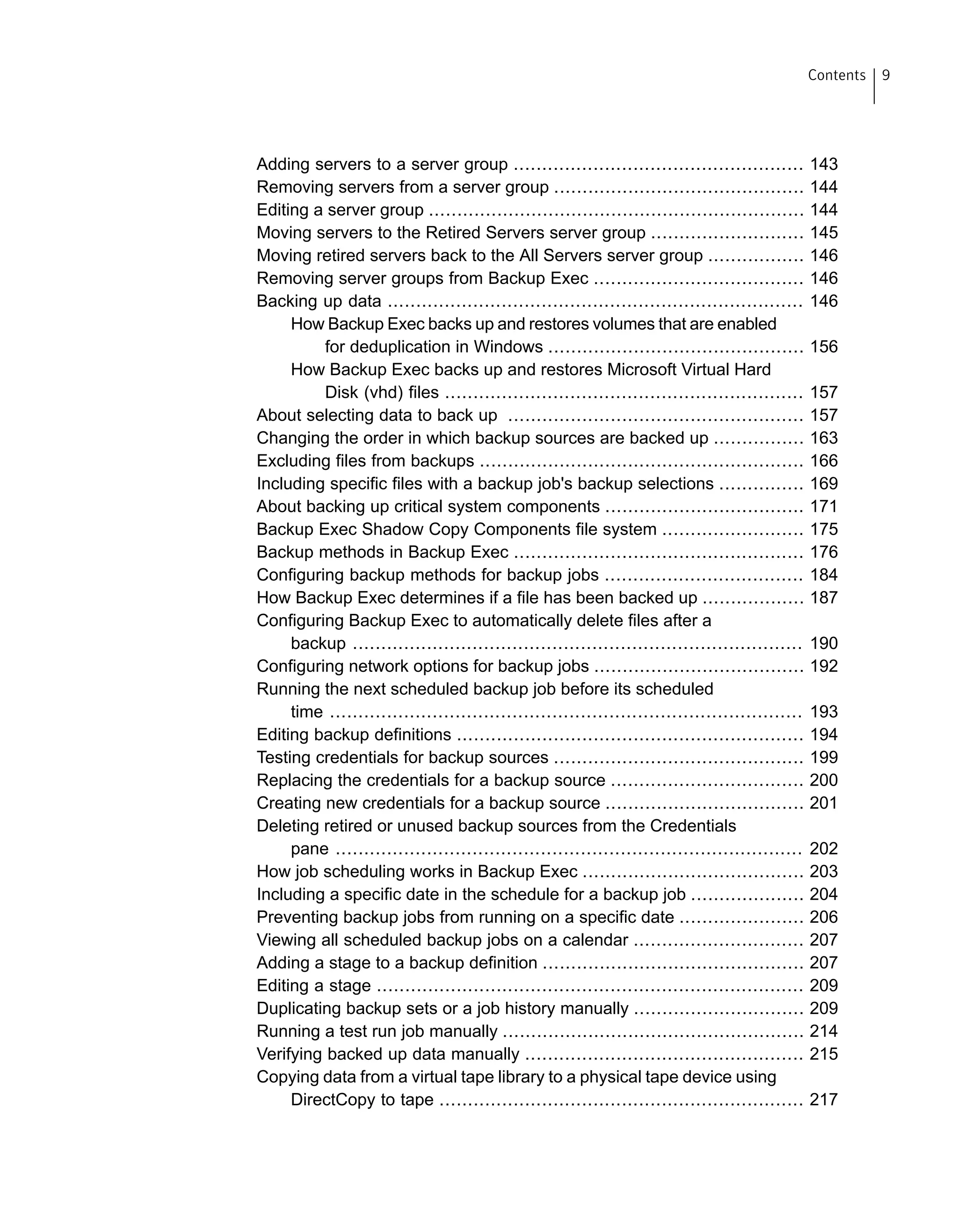 Adding servers to a server group ................................................... 143
Removing servers from a server group ............................................ 144
Editing a server group .................................................................. 144
Moving servers to the Retired Servers server group ........................... 145
Moving retired servers back to the All Servers server group ................. 146
Removing server groups from Backup Exec ..................................... 146
Backing up data ......................................................................... 146
How Backup Exec backs up and restores volumes that are enabled
for deduplication in Windows ............................................. 156
How Backup Exec backs up and restores Microsoft Virtual Hard
Disk (vhd) files ............................................................... 157
About selecting data to back up .................................................... 157
Changing the order in which backup sources are backed up ................ 163
Excluding files from backups ......................................................... 166
Including specific files with a backup job's backup selections ............... 169
About backing up critical system components ................................... 171
Backup Exec Shadow Copy Components file system ......................... 175
Backup methods in Backup Exec ................................................... 176
Configuring backup methods for backup jobs ................................... 184
How Backup Exec determines if a file has been backed up .................. 187
Configuring Backup Exec to automatically delete files after a
backup ............................................................................... 190
Configuring network options for backup jobs ..................................... 192
Running the next scheduled backup job before its scheduled
time ................................................................................... 193
Editing backup definitions ............................................................. 194
Testing credentials for backup sources ............................................ 199
Replacing the credentials for a backup source .................................. 200
Creating new credentials for a backup source ................................... 201
Deleting retired or unused backup sources from the Credentials
pane .................................................................................. 202
How job scheduling works in Backup Exec ....................................... 203
Including a specific date in the schedule for a backup job .................... 204
Preventing backup jobs from running on a specific date ...................... 206
Viewing all scheduled backup jobs on a calendar .............................. 207
Adding a stage to a backup definition .............................................. 207
Editing a stage ........................................................................... 209
Duplicating backup sets or a job history manually .............................. 209
Running a test run job manually ..................................................... 214
Verifying backed up data manually ................................................. 215
Copying data from a virtual tape library to a physical tape device using
DirectCopy to tape ................................................................ 217
9Contents
 
