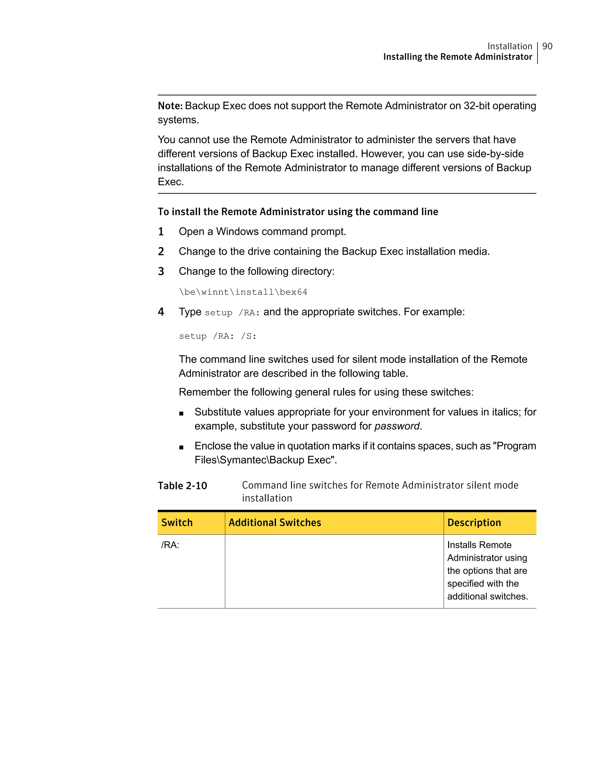 Note: Backup Exec does not support the Remote Administrator on 32-bit operating
systems.
You cannot use the Remote Administrator to administer the servers that have
different versions of Backup Exec installed. However, you can use side-by-side
installations of the Remote Administrator to manage different versions of Backup
Exec.
To install the Remote Administrator using the command line
1 Open a Windows command prompt.
2 Change to the drive containing the Backup Exec installation media.
3 Change to the following directory:
bewinntinstallbex64
4 Type setup /RA: and the appropriate switches. For example:
setup /RA: /S:
The command line switches used for silent mode installation of the Remote
Administrator are described in the following table.
Remember the following general rules for using these switches:
■ Substitute values appropriate for your environment for values in italics; for
example, substitute your password for password.
■ Enclose the value in quotation marks if it contains spaces, such as "Program
FilesSymantecBackup Exec".
Table 2-10 Command line switches for Remote Administrator silent mode
installation
DescriptionAdditional SwitchesSwitch
Installs Remote
Administrator using
the options that are
specified with the
additional switches.
/RA:
90Installation
Installing the Remote Administrator
 