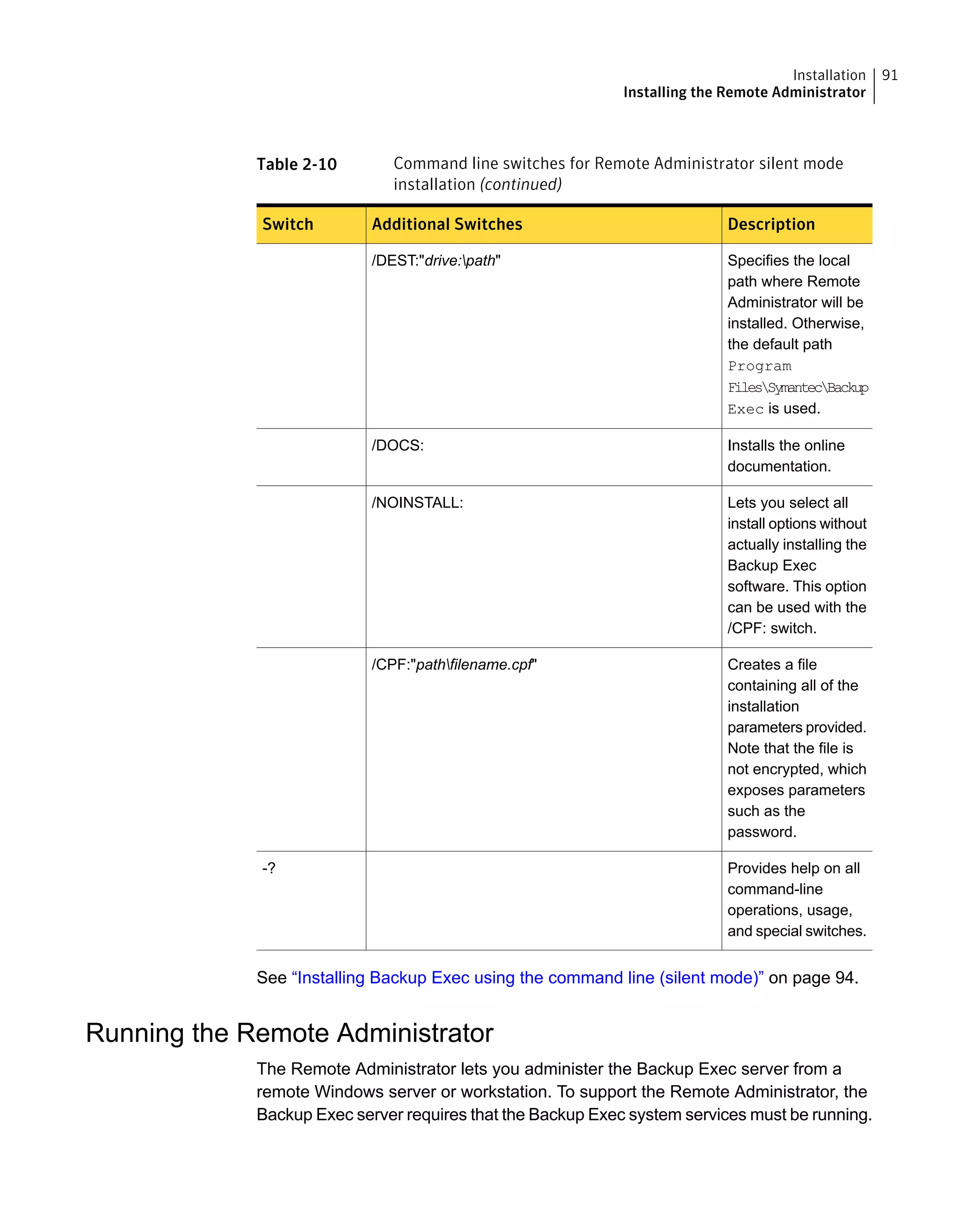 Table 2-10 Command line switches for Remote Administrator silent mode
installation (continued)
DescriptionAdditional SwitchesSwitch
Specifies the local
path where Remote
Administrator will be
installed. Otherwise,
the default path
Program
FilesSymantecBackup
Exec is used.
/DEST:"drive:path"
Installs the online
documentation.
/DOCS:
Lets you select all
install options without
actually installing the
Backup Exec
software. This option
can be used with the
/CPF: switch.
/NOINSTALL:
Creates a file
containing all of the
installation
parameters provided.
Note that the file is
not encrypted, which
exposes parameters
such as the
password.
/CPF:"pathfilename.cpf"
Provides help on all
command-line
operations, usage,
and special switches.
-?
See “Installing Backup Exec using the command line (silent mode)” on page 94.
Running the Remote Administrator
The Remote Administrator lets you administer the Backup Exec server from a
remote Windows server or workstation. To support the Remote Administrator, the
Backup Exec server requires that the Backup Exec system services must be running.
91Installation
Installing the Remote Administrator
 