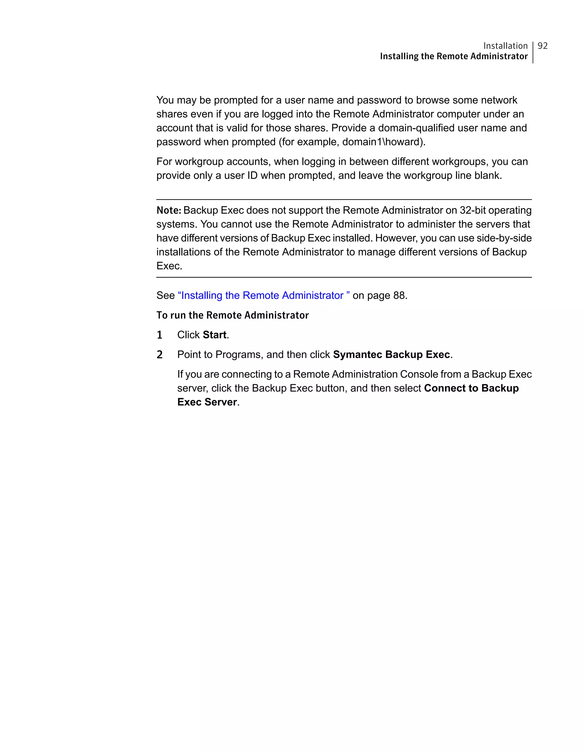 You may be prompted for a user name and password to browse some network
shares even if you are logged into the Remote Administrator computer under an
account that is valid for those shares. Provide a domain-qualified user name and
password when prompted (for example, domain1howard).
For workgroup accounts, when logging in between different workgroups, you can
provide only a user ID when prompted, and leave the workgroup line blank.
Note: Backup Exec does not support the Remote Administrator on 32-bit operating
systems. You cannot use the Remote Administrator to administer the servers that
have different versions of Backup Exec installed. However, you can use side-by-side
installations of the Remote Administrator to manage different versions of Backup
Exec.
See “Installing the Remote Administrator ” on page 88.
To run the Remote Administrator
1 Click Start.
2 Point to Programs, and then click Symantec Backup Exec.
If you are connecting to a Remote Administration Console from a Backup Exec
server, click the Backup Exec button, and then select Connect to Backup
Exec Server.
92Installation
Installing the Remote Administrator
 