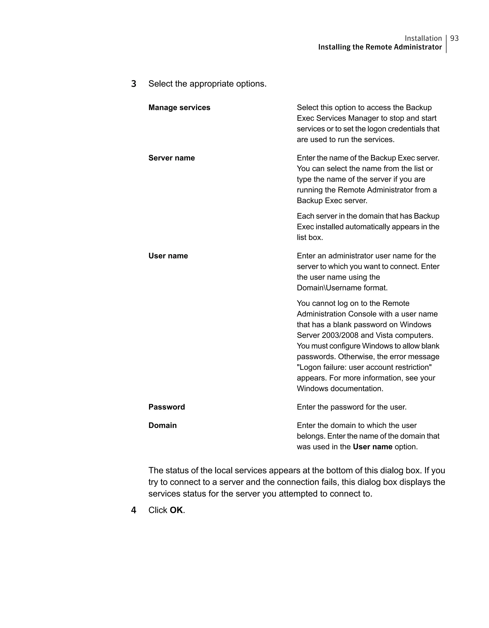 3 Select the appropriate options.
Select this option to access the Backup
Exec Services Manager to stop and start
services or to set the logon credentials that
are used to run the services.
Manage services
Enter the name of the Backup Exec server.
You can select the name from the list or
type the name of the server if you are
running the Remote Administrator from a
Backup Exec server.
Each server in the domain that has Backup
Exec installed automatically appears in the
list box.
Server name
Enter an administrator user name for the
server to which you want to connect. Enter
the user name using the
DomainUsername format.
You cannot log on to the Remote
Administration Console with a user name
that has a blank password on Windows
Server 2003/2008 and Vista computers.
You must configure Windows to allow blank
passwords. Otherwise, the error message
"Logon failure: user account restriction"
appears. For more information, see your
Windows documentation.
User name
Enter the password for the user.Password
Enter the domain to which the user
belongs. Enter the name of the domain that
was used in the User name option.
Domain
The status of the local services appears at the bottom of this dialog box. If you
try to connect to a server and the connection fails, this dialog box displays the
services status for the server you attempted to connect to.
4 Click OK.
93Installation
Installing the Remote Administrator
 