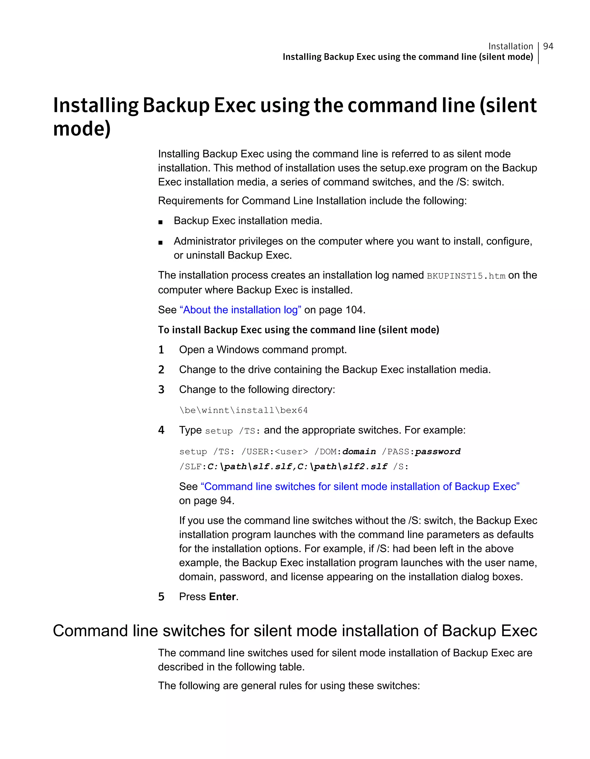 Installing Backup Exec using the command line (silent
mode)
Installing Backup Exec using the command line is referred to as silent mode
installation. This method of installation uses the setup.exe program on the Backup
Exec installation media, a series of command switches, and the /S: switch.
Requirements for Command Line Installation include the following:
■ Backup Exec installation media.
■ Administrator privileges on the computer where you want to install, configure,
or uninstall Backup Exec.
The installation process creates an installation log named BKUPINST15.htm on the
computer where Backup Exec is installed.
See “About the installation log” on page 104.
To install Backup Exec using the command line (silent mode)
1 Open a Windows command prompt.
2 Change to the drive containing the Backup Exec installation media.
3 Change to the following directory:
bewinntinstallbex64
4 Type setup /TS: and the appropriate switches. For example:
setup /TS: /USER:<user> /DOM:domain /PASS:password
/SLF:C:pathslf.slf,C:pathslf2.slf /S:
See “Command line switches for silent mode installation of Backup Exec”
on page 94.
If you use the command line switches without the /S: switch, the Backup Exec
installation program launches with the command line parameters as defaults
for the installation options. For example, if /S: had been left in the above
example, the Backup Exec installation program launches with the user name,
domain, password, and license appearing on the installation dialog boxes.
5 Press Enter.
Command line switches for silent mode installation of Backup Exec
The command line switches used for silent mode installation of Backup Exec are
described in the following table.
The following are general rules for using these switches:
94Installation
Installing Backup Exec using the command line (silent mode)
 