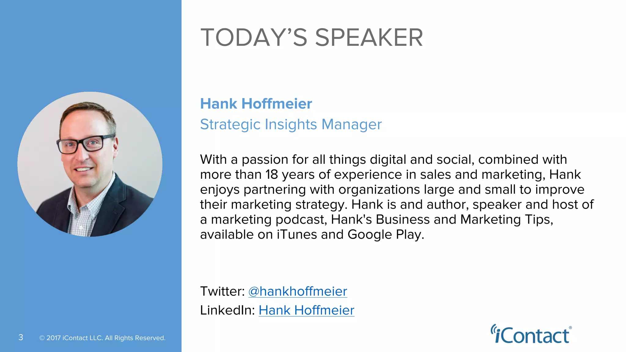 © 2017 iContact LLC. All Rights Reserved.3
TODAY’S SPEAKER
Hank Hoffmeier
Strategic Insights Manager
With a passion for all things digital and social, combined with
more than 18 years of experience in sales and marketing, Hank
enjoys partnering with organizations large and small to improve
their marketing strategy. Hank is and author, speaker and host of
a marketing podcast, Hank's Business and Marketing Tips,
available on iTunes and Google Play.
Twitter: @hankhoffmeier
LinkedIn: Hank Hoffmeier
 