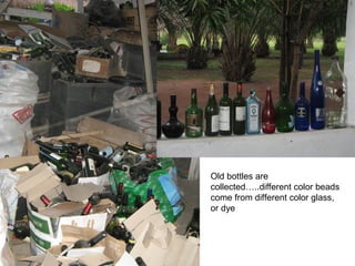 Old bottles are
collected…..different color beads
come from different color glass,
or dye
 