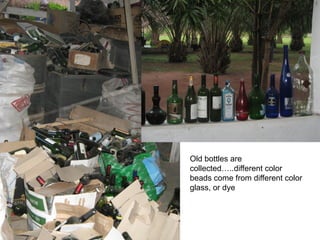 Old bottles are
collected…..different color
beads come from different color
glass, or dye
 