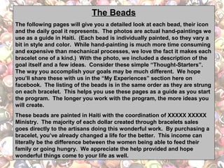 The Beads
The following pages will give you a detailed look at each bead, their icon
and the daily goal it represents. The photos are actual hand-paintings we
use as a guide in Haiti. (Each bead is individually painted, so they vary a
bit in style and color. While hand-painting is much more time consuming
and expensive than mechanical processes, we love the fact it makes each
bracelet one of a kind.) With the photo, we included a description of the
goal itself and a few ideas. Consider these simple “Thought-Starters”.
The way you accomplish your goals may be much different. We hope
you’ll share these with us in the “My Experiences” section here on
facebook. The listing of the beads is in the same order as they are strung
on each bracelet. This helps you use these pages as a guide as you start
the program. The longer you work with the program, the more ideas you
will create.
These beads are painted in Haiti with the coordination of XXXXX XXXXX
Ministry. The majority of each dollar created through bracelets sales
goes directly to the artisans doing this wonderful work. By purchasing a
bracelet, you’ve already changed a life for the better. This income can
literally be the difference between the women being able to feed their
family or going hungry. We appreciate the help provided and hope
wonderful things come to your life as well.

 