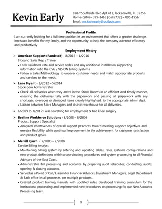 1
Kevin Early
8787 Southside Blvd Apt 413, Jacksonville, FL 32256
Home (904) – 379-3463 | Cell (732) – 895-1956
Email: mr.kevinearly@outlook.com
Professional Profile
I am currently looking for a full time position in an environment that offers a greater challenge,
increased benefits for my family, and the opportunity to help the company advance efficiently
and productively
Employment History
 American Support (Randstad) - 8/2015 – 1/2016
Inbound Sales Rep / Trainer
 Enter validated rate and service codes and any additional installation supporting
information into the CSG / VISION billing systems
 Follow a Sales Methodology to uncover customer needs and match appropriate products
and services to the needs.
 Lane Bryant - 3/2012 – 5/2014
Stockroom Administrator
 Check all deliveries when they arrive in the Stock Rooms in an efficient and timely manner,
ensuring the deliveries tally with the paperwork and passing all paperwork with any
shortages, overages or damaged items clearly highlighted, to the appropriate admin dept.
 Liaison between Store Managers and district warehouse for all deliveries.
 6/2009 to 3/2012 I was searching for employment & had knee surgery
 Beeline Workforce Solutions - 8/2008 – 6/2009
Product Support Specialist
 Analyzed effectiveness of overall support practices toward meeting support objectives and
exercise flexibility while continual improvement in the achievement for customer satisfaction
and product goals.
 Merrill Lynch - 2/2003 – 7/2008
Service Billing Analyst
 Maintaining billing system by entering and updating tables, rates, systems configurations and
new product definitions within a coordinating procedures and system processing to all Financial
Advisors of the East Coast.
 Administrator bill processing and accounts by preparing audit schedules; conducting audits;
opening & closing accounts.
 Served as a Point of Call/ Liaison for Financial Advisors, Investment Managers, Legal Department
& Back office in all processes per multiple products.
 Created product training manuals with updated rules, developed training curriculum for the
institutional processing and implemented new procedures on processing for our New Accounts
Processing team.
 