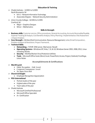 2
Education & Training
 Chubb Institute – 3/2003 to 5/2005
North Brunswick, NJ
 B.A.S. – NetworkInformation Technology
 Associates Degree - Network Security Administration
 Union County College – 8/1992 to 5/1995
Cranford, NJ
 Major – Graphics Designs
 Minor – Mathematics
Skills & Strength
 Business skills: Customer service, Office procedures, General Accounting, Accounts Receivable/Payable,
Expense Tracking & Analysis, Cost Benefits Analysis, Policy Planning / Implementation, Risk Assessment
/ Impact Analysis
 Core Strength – Written/Oral Communication, Resource Management, Letter/Email Composition,
Problem Analysis & Resolution, Project Teamwork,
 Technical Skills:
 Networking – TCP/IP, DNS server, Mail server, Novell
 Operating Systems – Windows XP, Vista, 7, 8, & 10; Windows Server 2003, 2008, 2012, Linux
including Ubuntu
 Security – McAfee/Norton Virus Protection Utilities
 Tools – Microsoft Office Suite (Word, Excel, PowerPoint, Access, Project, Outlook) FrontPage,
Lotus Notes
Accomplishments & Certifications
 Merrill Lynch
 Global Recognition – Gold Award
 Competent Communicator Award
 Six Sigma Green Belt
 Church & Dwight
 Employee Recognition Appreciation
 PCA International
 Portrait studio of the year
 Highest sales of the year
 Team sales of the year
 Chubb Institute
 Microsoft Certified Professional
 Microsoft Office Specialist
 A+ Certification
 