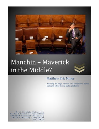 Manchin – Maverick
in the Middle?
W e s t V i r g i n i a U n i v e r s i t y
P I R e e d S c h o o l o f J o u r n a l i s m
I M C 6 3 9 P - P o l i t i c a l M a r k e t i n g
W e e k 4 W r i t i n g A s s i g n m e n t
2 / 1 1 / 2 0 1 2
Matthew Eric Minor
Assessing the image structure of a conservative Senate
Democrat whose record ‘defies prediction’
 