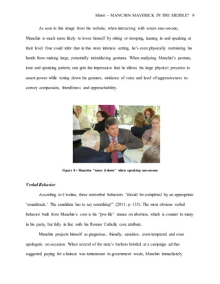 Minor – MANCHIN MAVERICK IN THE MIDDLE? 9
As seen in this image from his website, when interacting with voters one-on-one,
Manchin is much more likely to lower himself by sitting or stooping, leaning in and speaking at
their level. One could infer that in this more intimate setting, he’s even physically restraining his
hands from making large, potentially intimidating gestures. When analyzing Manchin’s posture,
tone and speaking pattern, one gets the impression that he allows his large physical presence to
assert power while toning down his gestures, stridence of voice and level of aggressiveness to
convey compassion, friendliness and approachability.
Figure 8 - Manchin "tones it down" when speaking one-on-one
Verbal Behavior
According to Cwalina, these nonverbal behaviors “should be completed by an appropriate
‘soundtrack.’ The candidate has to say something!” (2011, p. 135). The most obvious verbal
behavior built from Manchin’s core is his “pro-life” stance on abortion, which is counter to many
in his party, but fully in line with his Roman Catholic core attribute.
Manchin projects himself as gregarious, friendly, sensitive, even-tempered and even
apologetic on occasion. When several of the state’s barbers bristled at a campaign ad that
suggested paying for a haircut was tantamount to government waste, Manchin immediately
 