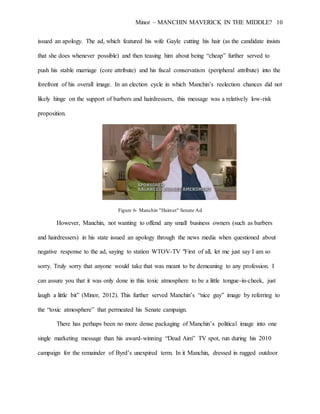 Minor – MANCHIN MAVERICK IN THE MIDDLE? 10
issued an apology. The ad, which featured his wife Gayle cutting his hair (as the candidate insists
that she does whenever possible) and then teasing him about being “cheap” further served to
push his stable marriage (core attribute) and his fiscal conservatism (peripheral attribute) into the
forefront of his overall image. In an election cycle in which Manchin’s reelection chances did not
likely hinge on the support of barbers and hairdressers, this message was a relatively low-risk
proposition.
Figure 6- Manchin "Haircut" Senate Ad
However, Manchin, not wanting to offend any small business owners (such as barbers
and hairdressers) in his state issued an apology through the news media when questioned about
negative response to the ad, saying to station WTOV-TV "First of all, let me just say I am so
sorry. Truly sorry that anyone would take that was meant to be demeaning to any profession. I
can assure you that it was only done in this toxic atmosphere to be a little tongue-in-cheek, just
laugh a little bit” (Minor, 2012). This further served Manchin’s “nice guy” image by referring to
the “toxic atmosphere” that permeated his Senate campaign.
There has perhaps been no more dense packaging of Manchin’s political image into one
single marketing message than his award-winning “Dead Aim” TV spot, run during his 2010
campaign for the remainder of Byrd’s unexpired term. In it Manchin, dressed in rugged outdoor
 