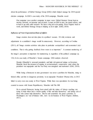 Minor – MANCHIN MAVERICK IN THE MIDDLE? 12
about the performance of Global Strategy Group (GSG) which helped manage his 2010 special
election campaign. In GSG’s case study of his 2010 campaign, Manchin raved:
Our campaign was a perfect campaign in many ways. Global Strategy Group kept us
moving forward, on message and on track. I count on GSG to give me expert advice, and
to back it up with solid research We have a big job to do getting West Virginia back to
work, and Global Strategy Group is helping us do it right. (GSG, 2010)
Influence of Voter Expectations/State of Affairs
Image creation does not take place in a political vacuum. If it did, revisions and
adjustments in a candidate’s image would be unnecessary. However, according to Cwalina
(2011), all “image creation activities take place in particular sociopolitical and economical (sic)
conditions. That is why getting feedback from voters is so important.” A constant monitoring of
the image’s perception is important for maintaining it, regardless of the political campaign (p.
136). In its case study of Manchin’s Senate campaign, GSG analysts observed:
Despite (Manchin’s) personal popularity and high job approval ratings as Governor,
Manchin faced the prospect of running in an increasingly conservative state where the
president was unpopular and the Tea Party was energized and motivated (GSG, 2010).
While being a Democrat in state government was never a problem for Manchin, rising to
federal office put him in dangerous proximity to an unpopular President Obama (who, in 2012
failed to carry even one county in West Virginia. While there was speculation he was being
courted to caucus with Senate Republicans), Manchin told The Hill:
He is a proud Democrat, having been raised with the values of ‘always reaching out,
trying to help others have a better quality of life and help themselves’ and taking care of
those who cannot help themselves. But he said sometimes his party’s priorities in
Washington are ‘out of balance with…how we do business in West Virginia (Bolton,
2011).
 