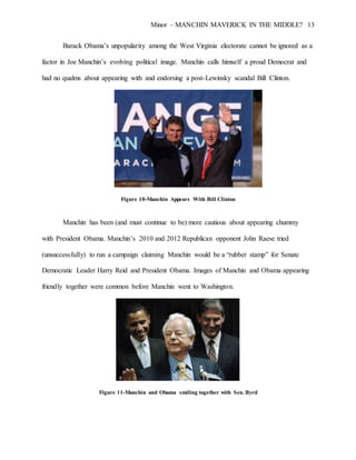 Minor – MANCHIN MAVERICK IN THE MIDDLE? 13
Barack Obama’s unpopularity among the West Virginia electorate cannot be ignored as a
factor in Joe Manchin’s evolving political image. Manchin calls himself a proud Democrat and
had no qualms about appearing with and endorsing a post-Lewinsky scandal Bill Clinton.
Figure 10-Manchin Appears With Bill Clinton
Manchin has been (and must continue to be) more cautious about appearing chummy
with President Obama. Manchin’s 2010 and 2012 Republican opponent John Raese tried
(unsuccessfully) to run a campaign claiming Manchin would be a “rubber stamp” for Senate
Democratic Leader Harry Reid and President Obama. Images of Manchin and Obama appearing
friendly together were common before Manchin went to Washington.
Figure 11-Manchin and Obama smiling together with Sen. Byrd
 