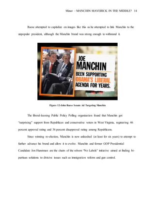 Minor – MANCHIN MAVERICK IN THE MIDDLE? 14
Raese attempted to capitalize on images like this as he attempted to link Manchin to the
unpopular president, although the Manchin brand was strong enough to withstand it.
Figure 12-John Raese Senate Ad Targeting Manchin
The liberal-leaning Public Policy Polling organization found that Manchin got
“surprising” support from Republican and conservative voters in West Virginia, registering 46
percent approval rating and 36 percent disapproval rating among Republicans.
Since winning re-election, Manchin is now unleashed (at least for six years) to attempt to
further advance his brand and allow it to evolve. Manchin and former GOP Presidential
Candidate Jon Hunstman are the chairs of the reborn “No Labels” initiative aimed at finding bi-
partisan solutions to divisive issues such as immigration reform and gun control.
 