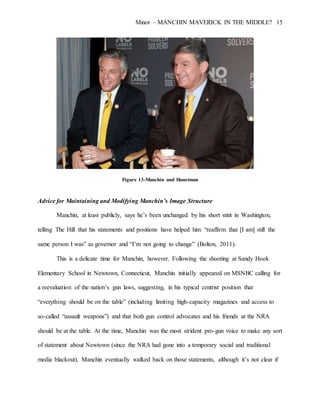 Minor – MANCHIN MAVERICK IN THE MIDDLE? 15
Figure 13-Manchin and Hunstman
Advice for Maintaining and Modifying Manchin’s Image Structure
Manchin, at least publicly, says he’s been unchanged by his short stint in Washington,
telling The Hill that his statements and positions have helped him “reaffirm that [I am] still the
same person I was” as governor and “I’m not going to change” (Bolton, 2011).
This is a delicate time for Manchin, however. Following the shooting at Sandy Hook
Elementary School in Newtown, Connecticut, Manchin initially appeared on MSNBC calling for
a reevaluation of the nation’s gun laws, suggesting, in his typical centrist position that
“everything should be on the table” (including limiting high-capacity magazines and access to
so-called “assault weapons”) and that both gun control advocates and his friends at the NRA
should be at the table. At the time, Manchin was the most strident pro-gun voice to make any sort
of statement about Newtown (since the NRA had gone into a temporary social and traditional
media blackout). Manchin eventually walked back on those statements, although it’s not clear if
 