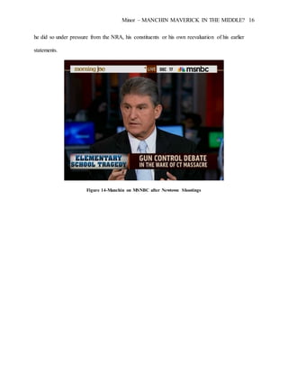 Minor – MANCHIN MAVERICK IN THE MIDDLE? 16
he did so under pressure from the NRA, his constituents or his own reevaluation of his earlier
statements.
Figure 14-Manchin on MSNBC after Newtown Shootings
 