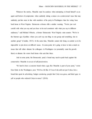 Minor – MANCHIN MAVERICK IN THE MIDDLE? 17
Whatever the motive, Manchin must be cautious when attempting to brand himself as an
agent and broker of compromise when suddenly taking a stance on a controversial issue that may
suddenly put him more in line with members of his party in Washington than his voting base
back home in West Virginia. Democrats at home offer a similar warning. "You're just real
careful with what you say and you have to be real consistent with what you say to different
audiences," said Michael Oliverio, a former Democratic West Virginia state senator. "We're in
the Internet age of politics where you can't say one thing to one group and something else to
another group” (Catalini, 2013). At the same time, Manchin cannot risk being so centrist as to be
impossible to pin down on difficult issues. At some point, he’s going to have to take a stand on
issues that will either alienate his colleagues in Washington (or potentially stunt his growth
there) or alienate the voters back home who sent him there.
And at some point, the Democratic party’s brand may need to push back against the
conservative Manchin in an act of self-preservation.
“It's hard to have a concrete brand when a guy like Manchin is part of your party,” wrote
Ezra Klein in the Washington post. “It'd be a bit like if Coca-Cola sold not just Cokes, but a
brand that spent its advertising budget convincing people that Coke was gross, and hired guys to
yell at people who ordered Cokes in stores” (2010).
 