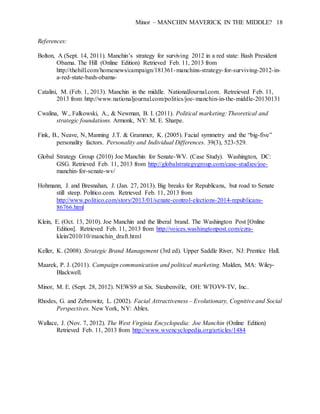 Minor – MANCHIN MAVERICK IN THE MIDDLE? 18
References:
Bolton, A (Sept. 14, 2011). Manchin’s strategy for surviving 2012 in a red state: Bash President
Obama. The Hill (Online Edition) Retrieved Feb. 11, 2013 from
http://thehill.com/homenews/campaign/181361-manchins-strategy-for-surviving-2012-in-
a-red-state-bash-obama-
Catalini, M. (Feb. 1, 2013). Manchin in the middle. NationalJournal.com. Retreieved Feb. 11,
2013 from http://www.nationaljournal.com/politics/joe-manchin-in-the-middle-20130131
Cwalina, W., Falkowski, A., & Newman, B. I. (2011). Political marketing: Theoretical and
strategic foundations. Armonk, NY: M. E. Sharpe.
Fink, B., Neave, N, Manning J.T. & Grammer, K. (2005). Facial symmetry and the “big-five”
personality factors. Personality and Individual Differences. 39(3), 523-529.
Global Strategy Group (2010) Joe Manchin for Senate-WV. (Case Study). Washington, DC:
GSG. Retrieved Feb. 11, 2013 from http://globalstrategygroup.com/case-studies/joe-
manchin-for-senate-wv/
Hohmann, J. and Bresnahan, J. (Jan. 27, 2013). Big breaks for Republicans, but road to Senate
still steep. Politico.com. Retrieved Feb. 11, 2013 from
http://www.politico.com/story/2013/01/senate-control-elections-2014-republicans-
86766.html
Klein, E. (Oct. 13, 2010). Joe Manchin and the liberal brand. The Washington Post [Online
Edition]. Retrieved Feb. 11, 2013 from http://voices.washingtonpost.com/ezra-
klein/2010/10/manchin_draft.html
Keller, K. (2008). Strategic Brand Management (3rd ed). Upper Saddle River, NJ: Prentice Hall.
Maarek, P. J. (2011). Campaign communication and political marketing. Malden, MA: Wiley-
Blackwell.
Minor, M. E. (Sept. 28, 2012). NEWS9 at Six. Steubenville, OH: WTOV9-TV, Inc..
Rhodes, G. and Zebrowitz, L. (2002). Facial Attractiveness – Evolutionary, Cognitive and Social
Perspectives. New York, NY: Ablex.
Wallace, J. (Nov. 7, 2012). The West Virginia Encyclopedia: Joe Manchin (Online Edition)
Retrieved Feb. 11, 2013 from http://www.wvencyclopedia.org/articles/1484
 