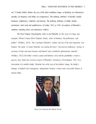 Minor – MANCHIN MAVERICK IN THE MIDDLE? 3
are.” Cwalina further defines the core of the ideal candidates image as including two dimensions:
morality (or integrity) and ability (or competence). The defining attributes of morality include
frankness, helpfulness, reliability and honesty. The defining attributes of ability include
persistence, hard work and qualifications (Cwalina, 2011, p. 145). An analysis of Manchin’s
attributes matching these core dimensions follows.
The West Virginia Encyclopedia refers to Joe Manchin as “the scion of a large and
energetic Marion County (West Virginia) family, active in business, the professions, and
politics” (Wallace, 2012). This is perhaps Manchin’s earliest and one of his most important core
features. His uncle, A. James Manchin was among the state’s best-known politicians, serving as
secretary of state and state treasurer and himself once considered gubernatorial material”
(Wallace, 2012). His father owned a carpet and furniture store and his grandfather owned a
grocery store. Both men served as mayor of Manchin’s hometown of Farmington, WV. As a
descendant of a notable family, Manchin has at the core of his political image, his family’s
heritage as Italian/Czech immigrants, independent business owners and a successful history in
elected office.
Figure 2-Joe Manchin III's Official Portrait
 