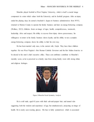 Minor – MANCHIN MAVERICK IN THE MIDDLE? 4
Manchin played football at West Virginia University, which is itself a crucial image
component in a state which values both the University and its football program. After an injury
ended his playing days, he earned a bachelor’s degree in business administration from WVU,
returned to Marion County to operate the family business and later an energy-brokering company
(Wallace, 2012). Athletics foster an image of vigor, health, competitiveness, teamwork,
leadership, drive and respect. His ability to recover from injury shows perseverance, his
willingness to return to his family business shows loyalty and his ability to run a complex
energy-brokering company shows his ability to find his own way.
He has been married only once, to his current wife, Gayle. They have three children
together. He was West Virginia’s first Roman Catholic Governor and the first Italian-America to
be elected to his state’s chief executive office. These core attributes contribute to Manchin’s
morality score, as he is perceived as a family man from strong family roots with strong ethnic
and religious heritages.
Figure 3-Manchin Facial Symmetry Analysis
He is a tall male, aged 65 years with thick salt-and-pepper hair, and tanned skin
suggesting both the wisdom and experience of age, but simultaneously projecting an image of
health. He is rarely seen wearing glasses. His face is fairly symmetrical, which is associated
 