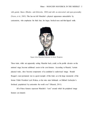 Minor – MANCHIN MAVERICK IN THE MIDDLE? 5
with genetic fitness (Rhodes and Zebrowitz, 2002) and with an extroverted and open personality
(Neave, et al., 2005). This has not left Manchin’s physical appearance untouchable by
caricaturists, who emphasize his thick hair, his larger, hooked nose and thin-lipped smile.
Figure 4-Joe Manchin Caricature by Kerry Waghorn
These traits, while not apparently setting Manchin back, could, as his profile elevates on the
national stage, become additional assets to his core features. According to Maarek, “certain
physical traits…then become components of (a candidate’s) audiovisual image. Ronald
Reagan’s near-permanent tan is a good example of this kind, as is the large moustache of the
former Polish President Lech Walesa, or the wine stain birthmark on Mikhail Gorbachev’s
forehead, popularized by cartoonists the world over” (Maarek, 2011).
All of these features represent Manchin’s “core” around which his peripheral image
features are situated.
 