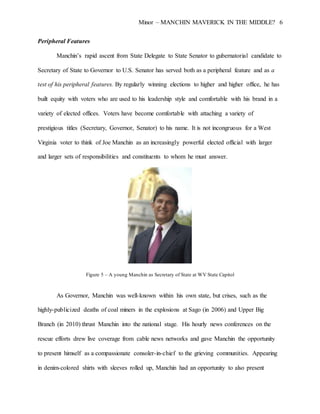 Minor – MANCHIN MAVERICK IN THE MIDDLE? 6
Peripheral Features
Manchin’s rapid ascent from State Delegate to State Senator to gubernatorial candidate to
Secretary of State to Governor to U.S. Senator has served both as a peripheral feature and as a
test of his peripheral features. By regularly winning elections to higher and higher office, he has
built equity with voters who are used to his leadership style and comfortable with his brand in a
variety of elected offices. Voters have become comfortable with attaching a variety of
prestigious titles (Secretary, Governor, Senator) to his name. It is not incongruous for a West
Virginia voter to think of Joe Manchin as an increasingly powerful elected official with larger
and larger sets of responsibilities and constituents to whom he must answer.
Figure 5 – A young Manchin as Secretary of State at WV State Capitol
As Governor, Manchin was well-known within his own state, but crises, such as the
highly-publicized deaths of coal miners in the explosions at Sago (in 2006) and Upper Big
Branch (in 2010) thrust Manchin into the national stage. His hourly news conferences on the
rescue efforts drew live coverage from cable news networks and gave Manchin the opportunity
to present himself as a compassionate consoler-in-chief to the grieving communities. Appearing
in denim-colored shirts with sleeves rolled up, Manchin had an opportunity to also present
 