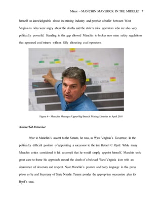 Minor – MANCHIN MAVERICK IN THE MIDDLE? 7
himself as knowledgeable about the mining industry and provide a buffer between West
Virginians who were angry about the deaths and the state’s mine operators who are also very
politically powerful. Standing in this gap allowed Manchin to broker new mine safety regulations
that appeased coal miners without fully alienating coal operators.
Figure 6 - Manchin Manages Upper Big Branch Mining Disaster in April 2010
Nonverbal Behavior
Prior to Manchin’s ascent to the Senate, he was, as West Virginia’s Governor, in the
politically difficult position of appointing a successor to the late Robert C. Byrd. While many
Manchin critics considered it fait accompli that he would simply appoint himself, Manchin took
great care to frame his approach around the death of a beloved West Virginia icon with an
abundance of decorum and respect. Note Manchin’s posture and body language in this press
photo as he and Secretary of State Natalie Tenant ponder the appropriate succession plan for
Byrd’s seat.
 