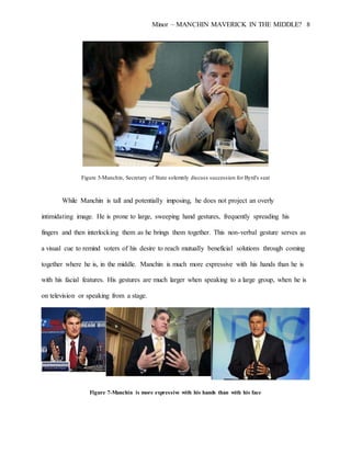 Minor – MANCHIN MAVERICK IN THE MIDDLE? 8
Figure 5-Manchin, Secretary of State solemnly discuss succession for Byrd's seat
While Manchin is tall and potentially imposing, he does not project an overly
intimidating image. He is prone to large, sweeping hand gestures, frequently spreading his
fingers and then interlocking them as he brings them together. This non-verbal gesture serves as
a visual cue to remind voters of his desire to reach mutually beneficial solutions through coming
together where he is, in the middle. Manchin is much more expressive with his hands than he is
with his facial features. His gestures are much larger when speaking to a large group, when he is
on television or speaking from a stage.
Figure 7-Manchin is more expressive with his hands than with his face
 
