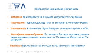 5-ти eCommCongress & Expo | 19 април 2019 | Sofia Event Center
• Лобиране за интересите на е-комерс индустрията: Становища
• Проучвания: Годишен доклад, част от European E-commerce Report
• Изследвания: E-commerce Digital Passport, съвместен проект с НСИ
• Квалификационни обучения: E-commerce Success двусеместриална
акредитирана програма съвместно със Стопанския Факултет на СУ
2019/2020
• Политики: Кръгли маси с институциите “E-commerce Talk together”
Приоритетни инициативи и активности
 