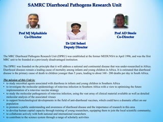 The MRC Diarrhoeal Pathogens Research Unit (DPRU) was established at the former MEDUNSA in April 1996, and was the first
MRC unit to be founded at a previously disadvantaged institution.
The DPRU was founded on the principle that it will address a national and continental disease that was under-researched in Africa.
Diarrhoeal diseases remain a leading cause of mortality among infants and young children in Africa. It is estimated that diarrhoeal
disease is the primary cause of death in children younger than 5 years, leading to about 160 - 200 deaths per day in South Africa.
The mission of this Unit is:
• to study microbial agents associated with diarrhoea in infants and young children in Southern Africa
• to investigate the molecular epidemiology of rotavirus infection in Southern Africa with a view to optimising the future
implementation of a rotavirus vaccine strategy
• to study the molecular pathogenesis of rotavirus infection, using the vast array of clinical material available as well as detailed
molecular analysis of the associated viruses
• to support biotechnological developments in the field of anti-diarrhoeal vaccines, which could have a dramatic effect on our
population
• to promote a public understanding and awareness of diarrhoeal disease and the importance of research in this area
• to develop human capital capacity through training of young researchers, equipping them to join the local scientific community;
• to collaborate actively with both national and international researchers
• to contribute to the science system through a range of scholarly activities
 