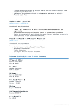 Free CV template by reed.co.uk
 Produced a Quality plan for site job at Hinkley B at the start of 2016 gaining exposure to the
project management side of the job.
 Maintenance of qualifications, ensuring PCN surveillances are carried out and MIPS
Renewals are in place.
Apprentice NDT Technician
(November 2010 – August 2014)
Achievements and responsibilities:
 Gained 3 NDT methods – UT, MT and PT and used them extensively throughout my
apprenticeship
 Responsible for maintaining and completing portfolio for apprenticeship accreditation.
 Gaining as much experience and knowledge from senior members of staff and continuing this
ethos by nurturing younger apprentice’s development.
Stock Room Assistant at Morrison’s Anchor Mill
(2008 – 2011)
Achievements and responsibilities:
:
 Maintaining and organising the stock levels of shelves
 Answering customer query’s
 Routine stock counts
 Ensuring the store was clean and presentable
Industry Qualifications and Training Courses
UT Level 2 3.1 3.2
Renewal: 07/01/2019
PCN No: 312891
PT Level 2
Renewal: 03/03/2021
PCN No: 312891
MT Level 2
Renewal: 06/07/2020
PCN No: 312891
Site Safety Passport
Expires: 13/03/2017
Number: 1171225
Medical
Expires: 25/02/2017
NDT Eyesight Certificate
Expires: 25/02/2017
CTC Clearance
No: 533513
 