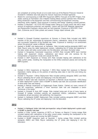 Free CV template by reed.co.uk
are competent at running the job on a to scale mock-up of the Reactor Pressure Vessel at
Sizewell B. Validation also took place for manual inspection of thread ligaments
 Madrid for commissioning on SZB RPV Equipment (MIPS) First part of the RPV Project, Five
weeks working at Technatom site in Madrid meeting fellow contract partners from Wesdyne,
being introduced to the equipment and then commissioning the equipment ensuring
everything works together. Good exposure to working with foreign speaking contract partners.
 Involved in Heysham 1 & 2 C216 RVI Outage works taking on a more senior role with a large
amount of inspections produced and reported. Liaison with Site EDF Materials department
and Responsible Engineers whose plant we had inspected. Exposure to ROVVER, Push
Cam, Extensive use of Video probes and several Foreign object retrieval jobs.
2014
 Involved in Sizewell Flywheel inspections at Somanu in France Role included only MIPS
member of the job, responsible for equipment checks, calibrations, setup of the manipulator
and successful inspection of the flywheel key holes. Exposure to working in an environment
where the personnel speak a different language.
 Involved in BLIMP site deployment at Hartlepool. Role included working alongside AMEC and
Rolls Royce using the water deployment system, calibrating the UT probe and deploying it,
the video probe and eddy current probe into the bifurcation and down the boiler tubes.
 Involved in Dungeness Automated inspections (UT/MT) Role included MIPS team member
helping with equipment checks, calibrations and liaison with site services for the
transportation of equipment inside and outside the RCA
 Involved in OEP Inspection at Torness (ET) Role included helping with calibrations of the
eddy current probe, installing the manipulator on the Orifice extension pieces and running the
MIPS System.
2013
 Involved in BCU inspections at Heysham 1 (RVI) Role involved first exposure to Remote
Operations mainly taking on the position of watching video data in real time and noting any
observations.
 Involved in Heysham 1 Blimp Deployment Role included working alongside AMEC and Rolls
Royce calibrating the UT probe and deploying it into the bifurcation
 Involved in Boiler tube leak inspection at Heysham 2 (Remote visual inspection – RVI) Setup
of water deployment system used in BLIMP to identify tube leak and successful identification
of what boiler tube was leaking.
 Involved in Manual inspections at Eggborough Power Station. Carried out many manual UT
and MT inspections, performed a minor technical clerk role and shadowed a senior
Technician in his duties.
 Involved in Sizewell B Auto NDT outage. Role involved being part of one of many teams at
Sizewell B outage, including carrying out equipment checks, calibrations, manipulator
installations all per procedure and performing the inspection.
 Involved in Hartlepool BLIMP Deployment Role included working alongside AMEC and Rolls
Royce calibrating the UT probe and deploying it into the bifurcation
2012
 Involved in Hartlepool boiler tube leak pre-inspection setup of water deployment system used
in BLIMP to identify tube leak.
 Involved in Eddy current inspection of OET’s at Torness on Reactor 2 during outage Role
included helping with calibrations of the eddy current probe, installing the manipulator on the
Orifice extension pieces and running the MIPS System.
 Involved in BLIMP Inspection team at Heysham 1 during outage Role included working
alongside AMEC and Rolls Royce calibrating the UT probe and deploying it into the
bifurcation
 