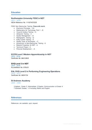 Free CV template by reed.co.uk
Education
Northampton University FDSC in NDT
(2011 – 2014)
HESA Reference No: 1110274272225
FDSC Non Destructive Testing: Pass with merit.
 Electronic Principles – B+
 Mathematics for Technology Part 1 – B
 Visual & Surface Testing – A
 Ultrasonic Testing – A
 Quality Management – D
 Radiographic Testing – D
 Eddy Current Testing – E
 Quality Tools & Techniques – C
 Introduction to Non-Destructive Testing - A
 Material Properties for NDT - A
 Technical Project - A
 Personal Development – A
ECITB Level 3 Modern Apprenticeship in NDT
(2010 - 2014)
Certificate No: MA013B28
SVQ Level 3 in NDT
(2010 - 2014)
Accreditation No: G78J23
EAL SVQ Level 2 in Performing Engineering Operations
(2010 – 2011)
Certificate No: 98291734
St Andrews Academy
(2004 – 2008)
3 Highers, Grade C, Intermediate 2 Graphic Communication at Grade A
7 Standard Grades, 1-3 Including Maths and English
References
References are available upon request.
 